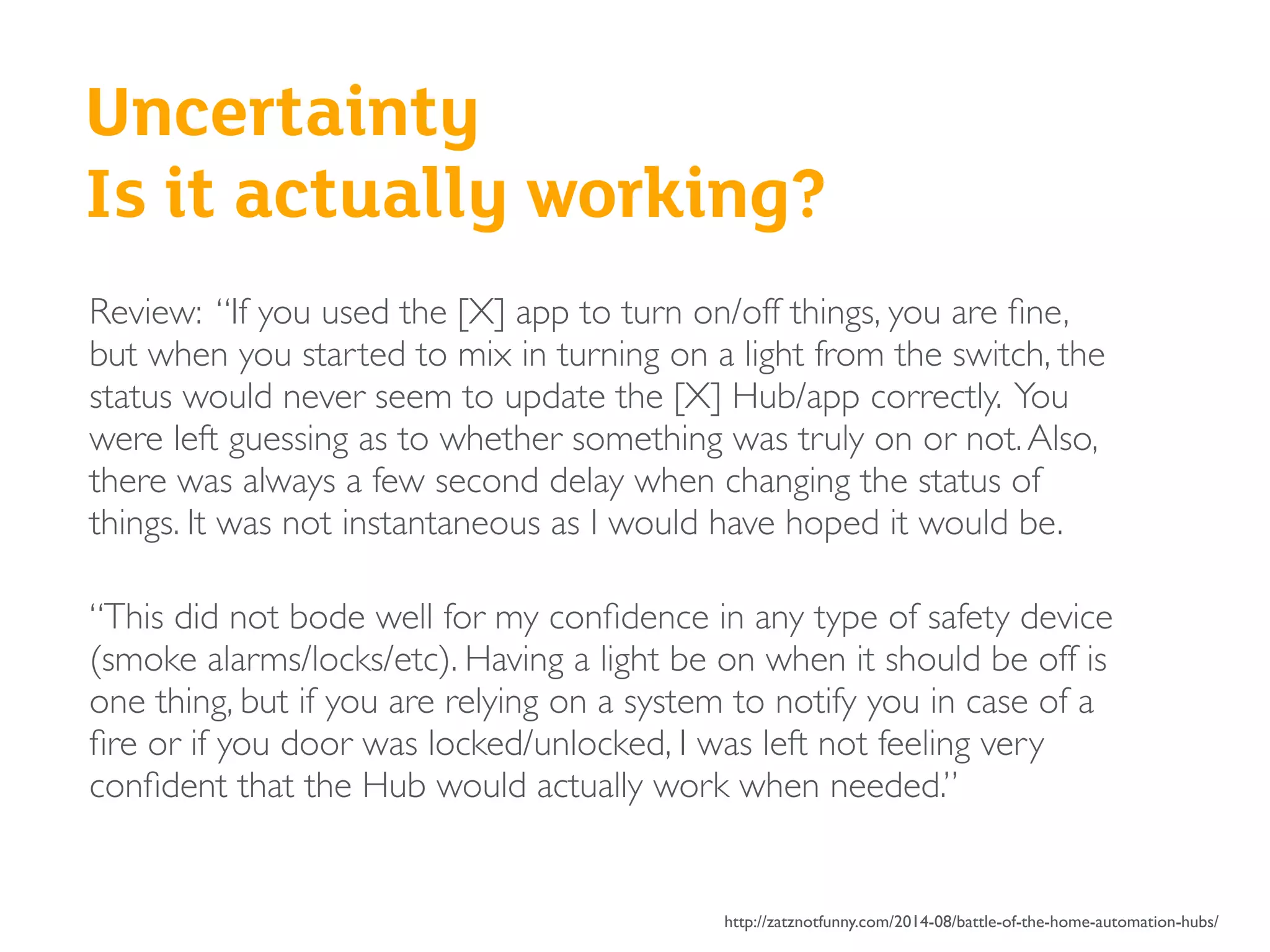 Review: “If you used the [X] app to turn on/off things, you are ﬁne,
but when you started to mix in turning on a light from the switch, the
status would never seem to update the [X] Hub/app correctly. You
were left guessing as to whether something was truly on or not.Also,
there was always a few second delay when changing the status of
things. It was not instantaneous as I would have hoped it would be.
“This did not bode well for my conﬁdence in any type of safety device
(smoke alarms/locks/etc). Having a light be on when it should be off is
one thing, but if you are relying on a system to notify you in case of a
ﬁre or if you door was locked/unlocked, I was left not feeling very
conﬁdent that the Hub would actually work when needed.”
http://zatznotfunny.com/2014-08/battle-of-the-home-automation-hubs/
Uncertainty
Is it actually working?
 
