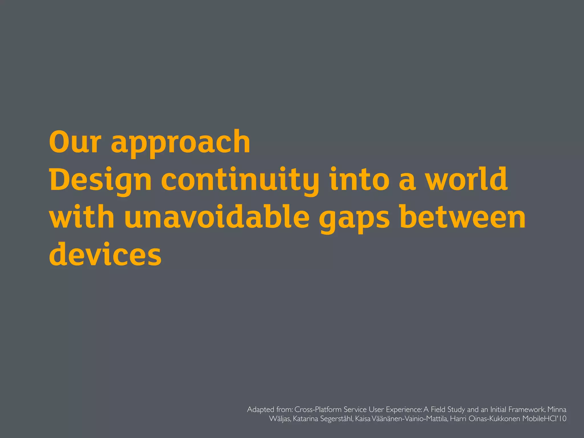 Our approach
Design continuity into a world
with unavoidable gaps between
devices
Adapted from: Cross-Platform Service User Experience:A Field Study and an Initial Framework. Minna
Wäljas, Katarina Segerståhl, KaisaVäänänen-Vainio-Mattila, Harri Oinas-Kukkonen MobileHCI'10
 