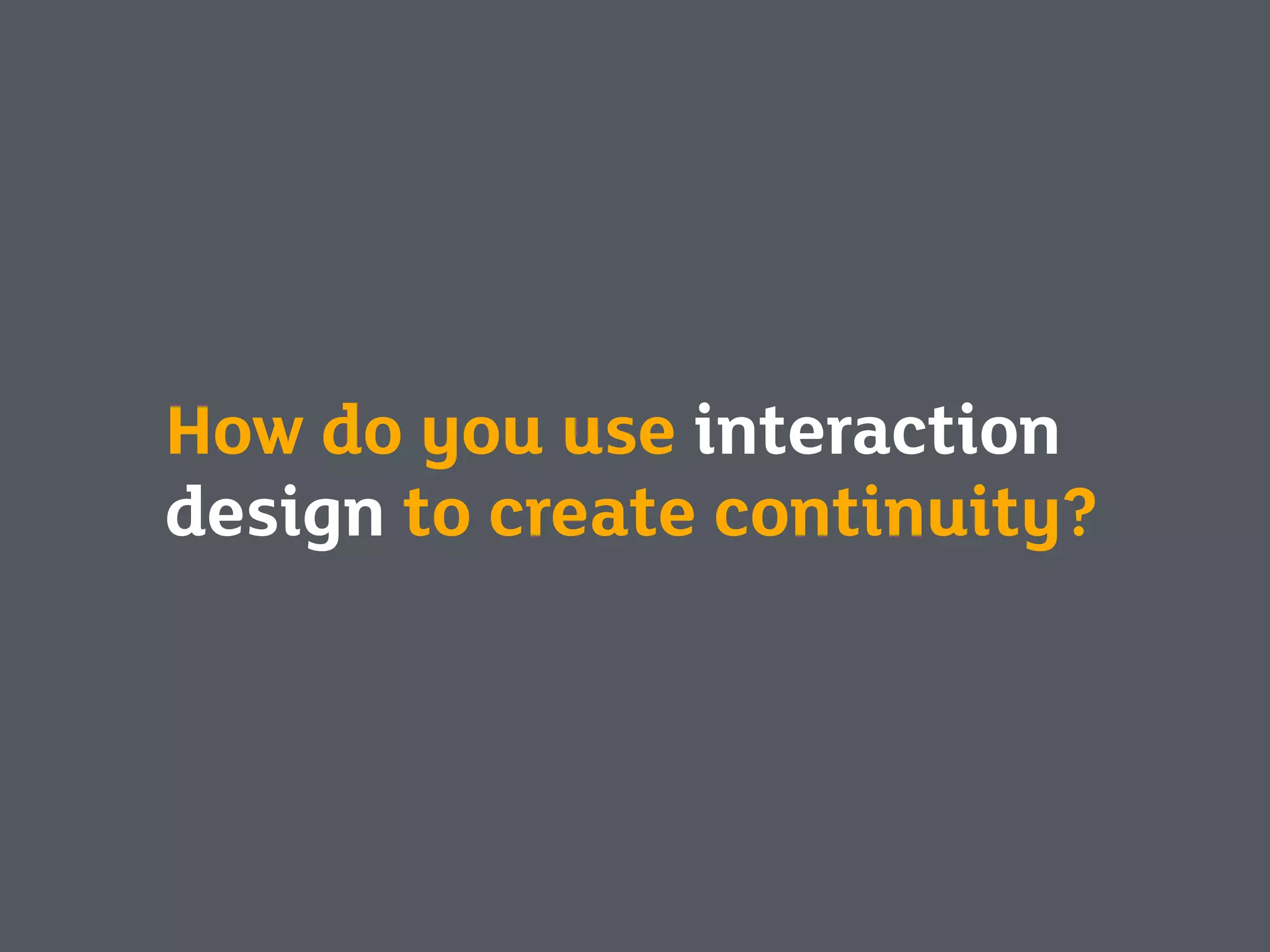 How do you use interaction
design to create continuity?
 