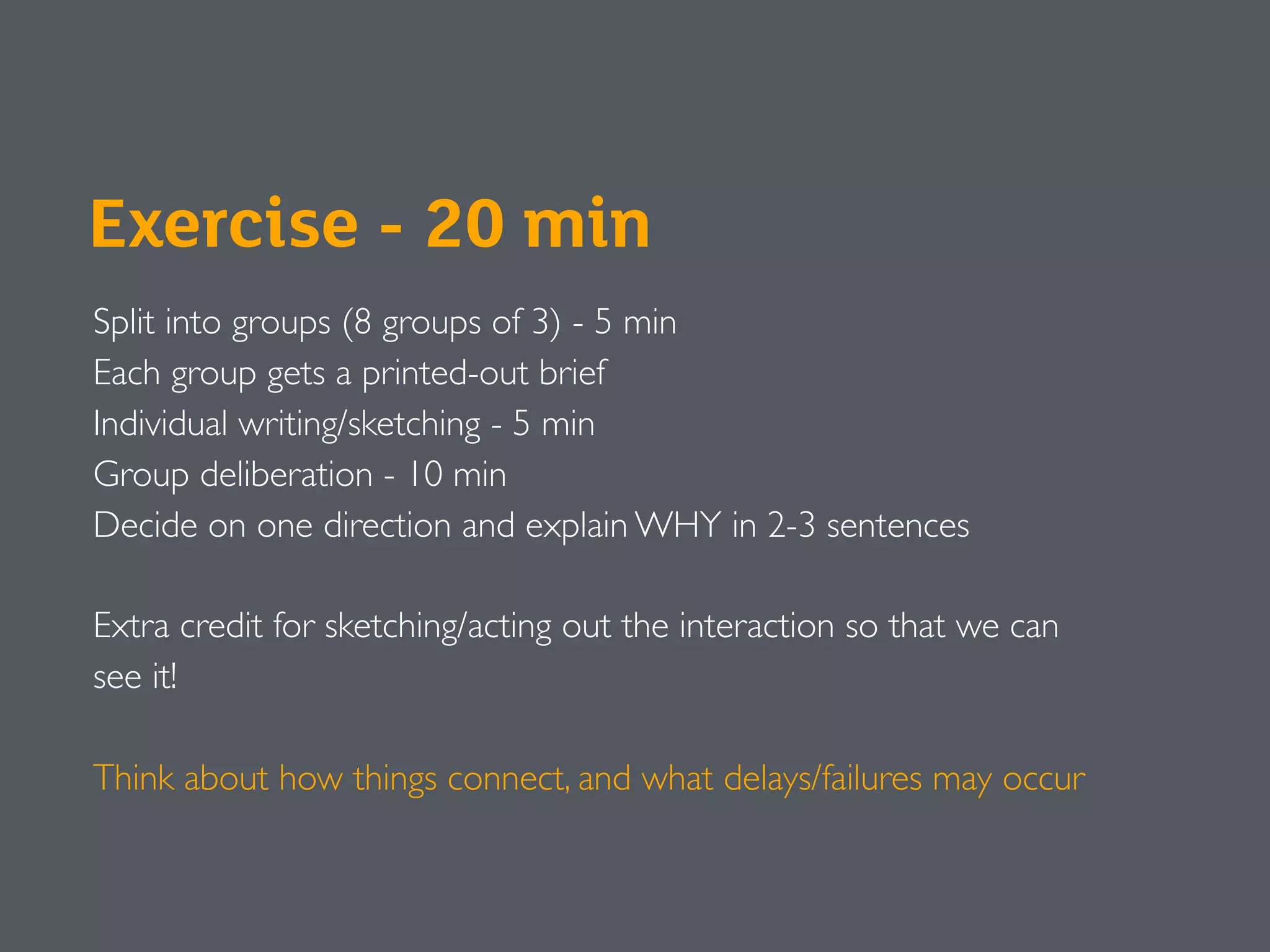 Exercise - 20 min
Split into groups (8 groups of 3) - 5 min
Each group gets a printed-out brief
Individual writing/sketching - 5 min
Group deliberation - 10 min
Decide on one direction and explain WHY in 2-3 sentences
Extra credit for sketching/acting out the interaction so that we can
see it!
Think about how things connect, and what delays/failures may occur
 