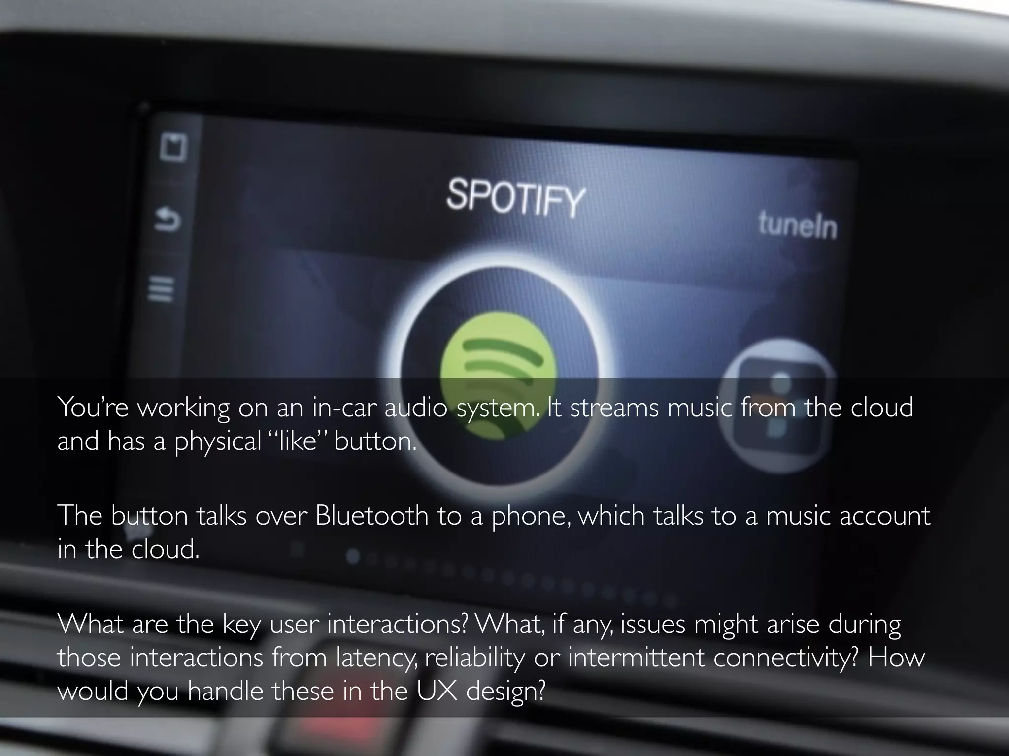 You’re working on an in-car audio system. It streams music from the cloud
and has a physical “like” button.
The button talks over Bluetooth to a phone, which talks to a music account
in the cloud.
What are the key user interactions? What, if any, issues might arise during
those interactions from latency, reliability or intermittent connectivity? How
would you handle these in the UX design?
 