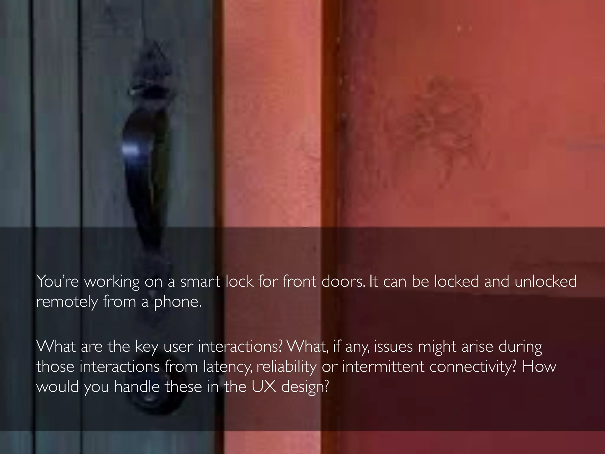 You’re working on a smart lock for front doors. It can be locked and unlocked
remotely from a phone.
What are the key user interactions? What, if any, issues might arise during
those interactions from latency, reliability or intermittent connectivity? How
would you handle these in the UX design?
 
