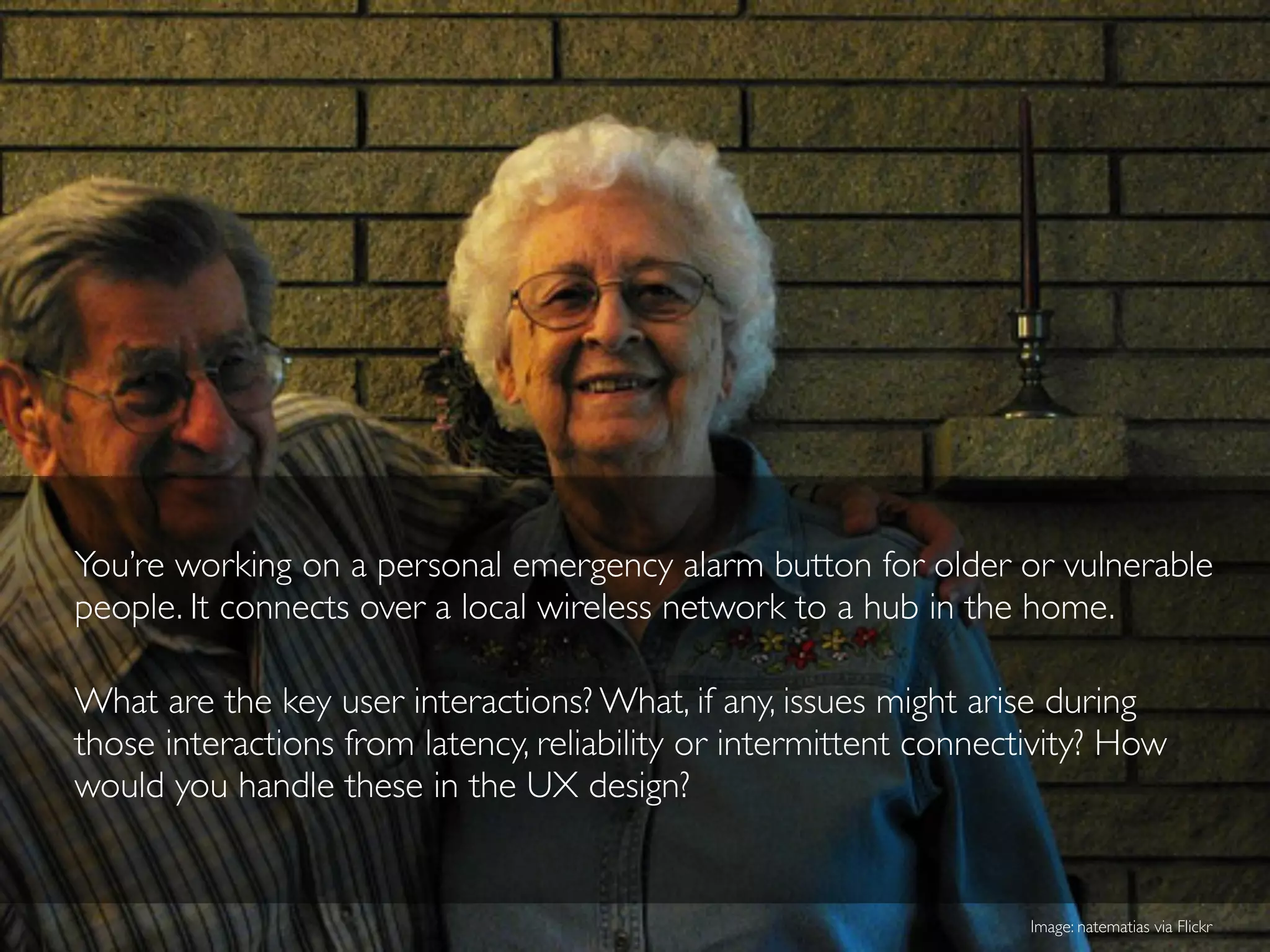 You’re working on a personal emergency alarm button for older or vulnerable
people. It connects over a local wireless network to a hub in the home.
What are the key user interactions? What, if any, issues might arise during
those interactions from latency, reliability or intermittent connectivity? How
would you handle these in the UX design?
Image: natematias via Flickr
 