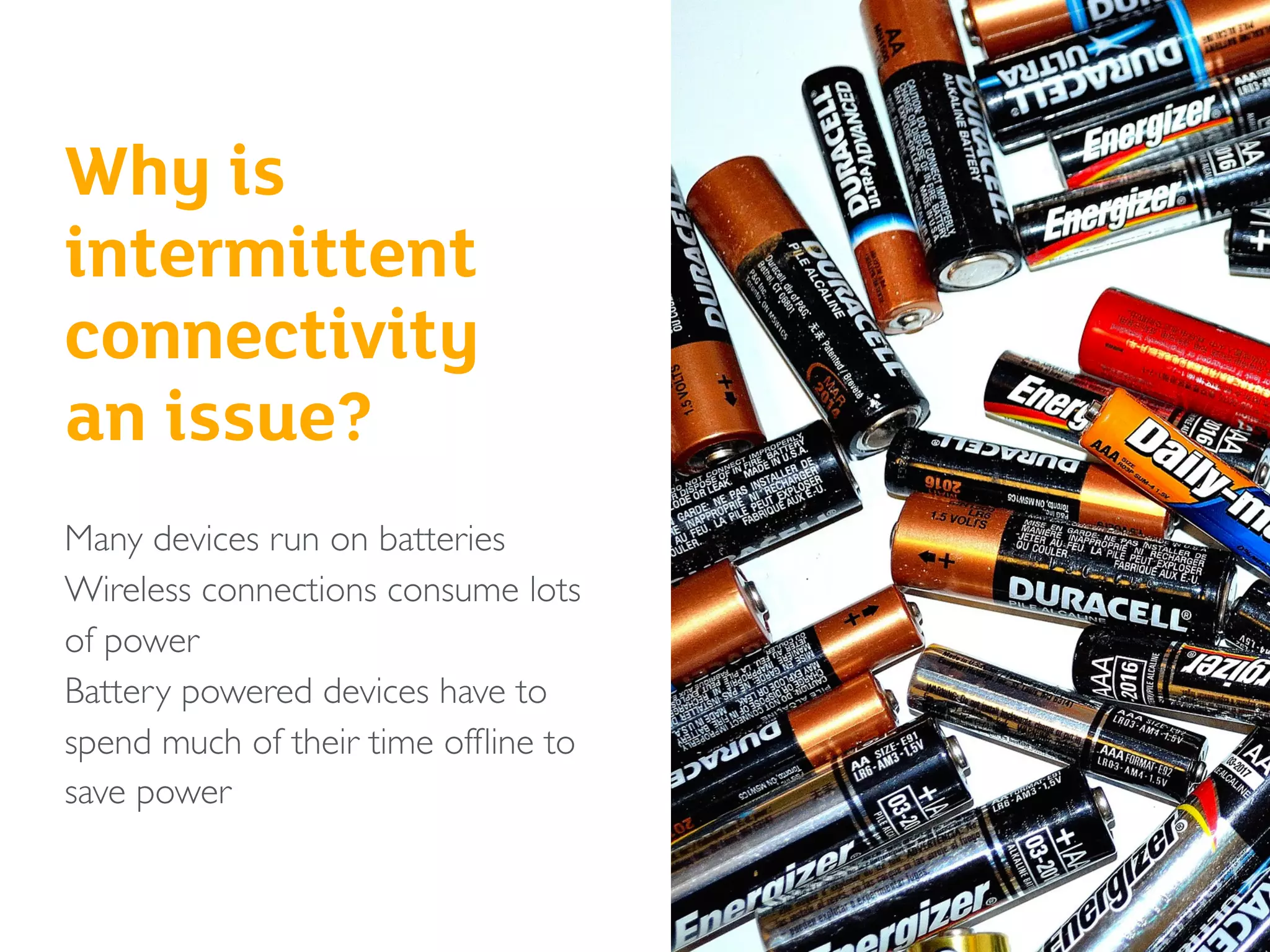 Why is
intermittent
connectivity
an issue?
Many devices run on batteries
Wireless connections consume lots
of power
Battery powered devices have to
spend much of their time ofﬂine to
save power
 