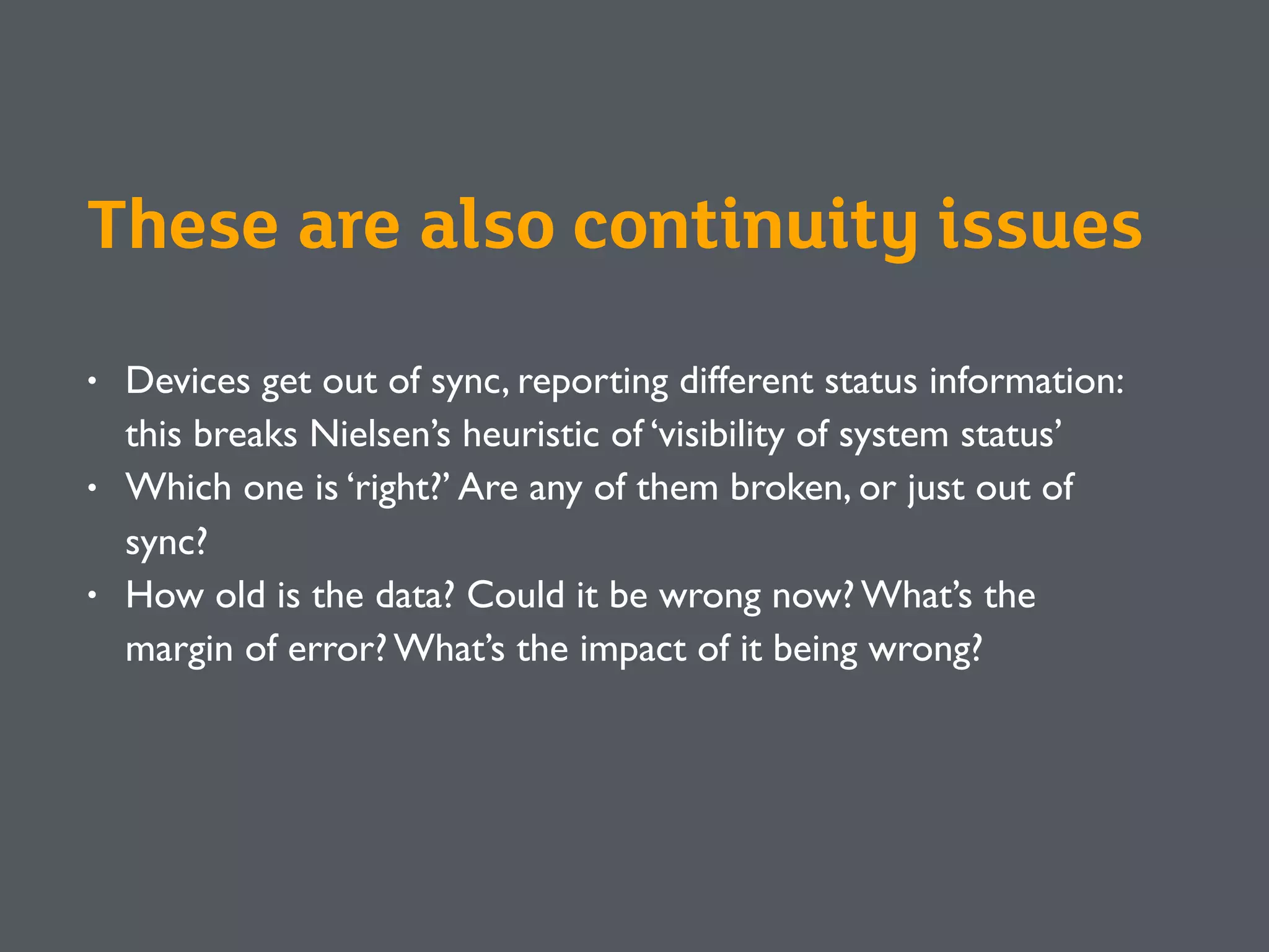 • Devices get out of sync, reporting different status information:
this breaks Nielsen’s heuristic of ‘visibility of system status’
• Which one is ‘right?’ Are any of them broken, or just out of
sync?
• How old is the data? Could it be wrong now? What’s the
margin of error? What’s the impact of it being wrong?
These are also continuity issues
 