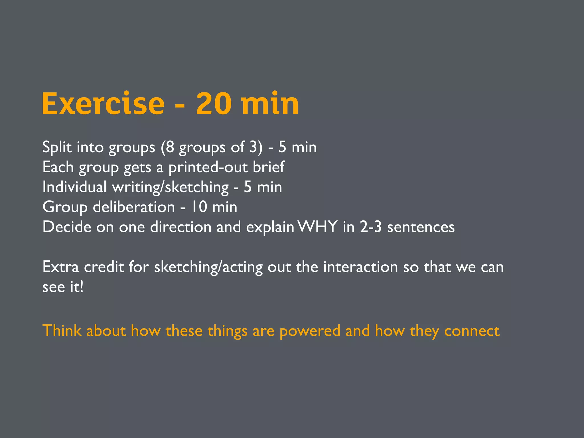 Exercise - 20 min
Split into groups (8 groups of 3) - 5 min
Each group gets a printed-out brief
Individual writing/sketching - 5 min
Group deliberation - 10 min
Decide on one direction and explain WHY in 2-3 sentences
Extra credit for sketching/acting out the interaction so that we can
see it!
Think about how these things are powered and how they connect
 