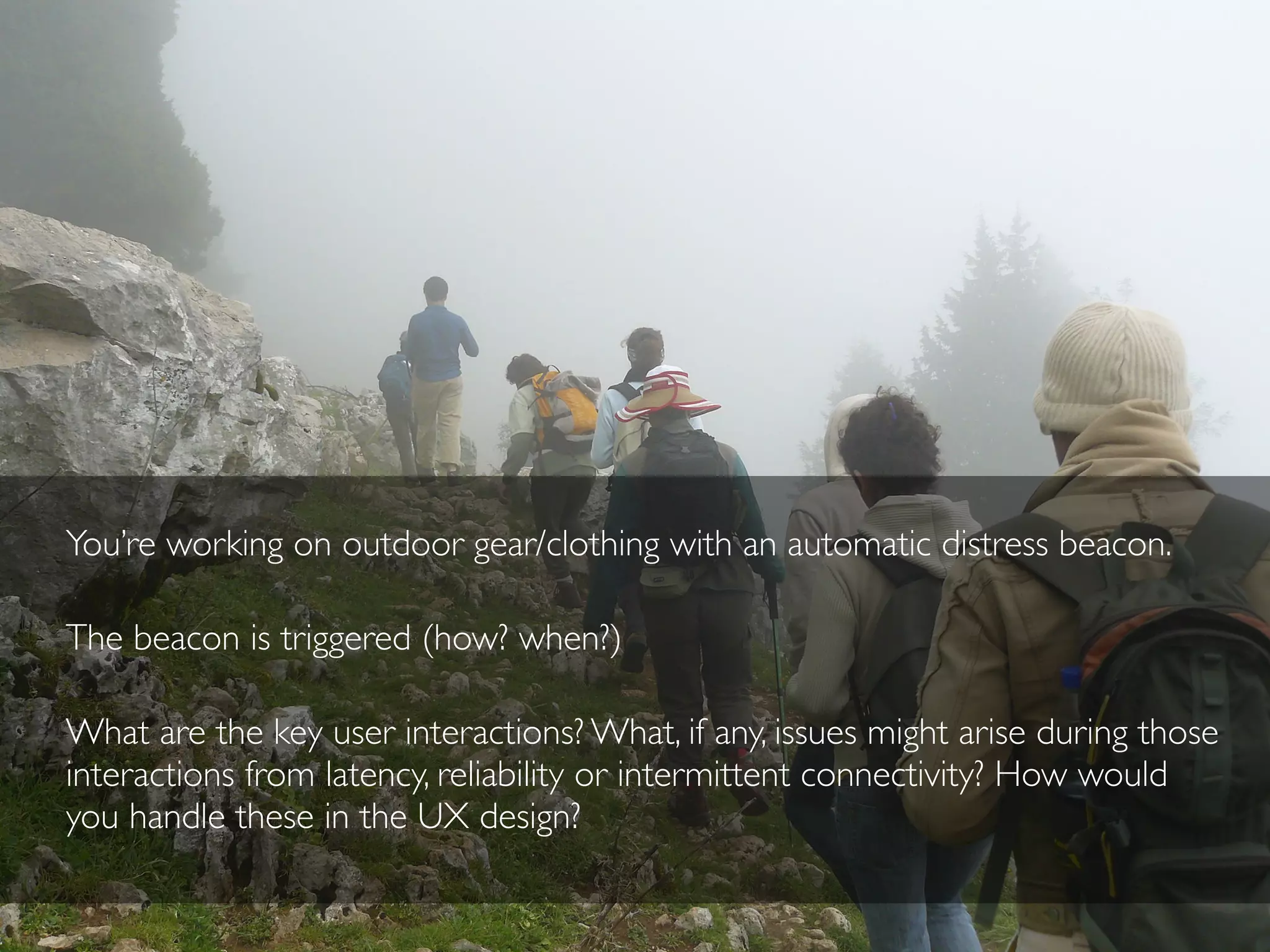 You’re working on outdoor gear/clothing with an automatic distress beacon.
The beacon is triggered (how? when?)
What are the key user interactions? What, if any, issues might arise during those
interactions from latency, reliability or intermittent connectivity? How would
you handle these in the UX design?
 