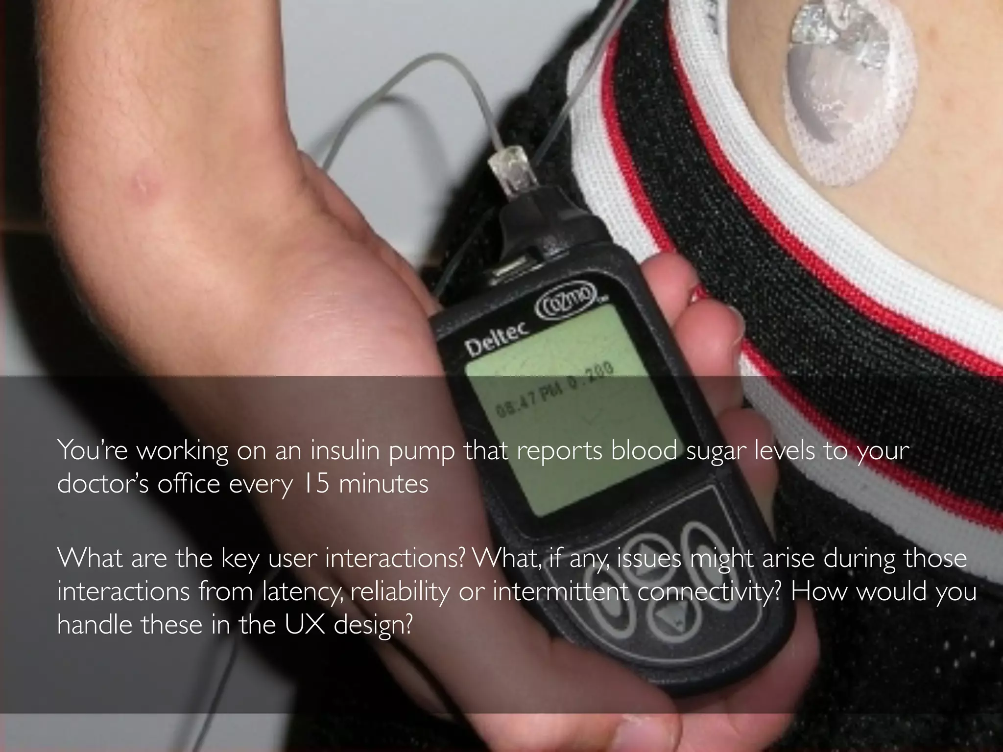 You’re working on an insulin pump that reports blood sugar levels to your
doctor’s ofﬁce every 15 minutes
What are the key user interactions? What, if any, issues might arise during those
interactions from latency, reliability or intermittent connectivity? How would you
handle these in the UX design?
 