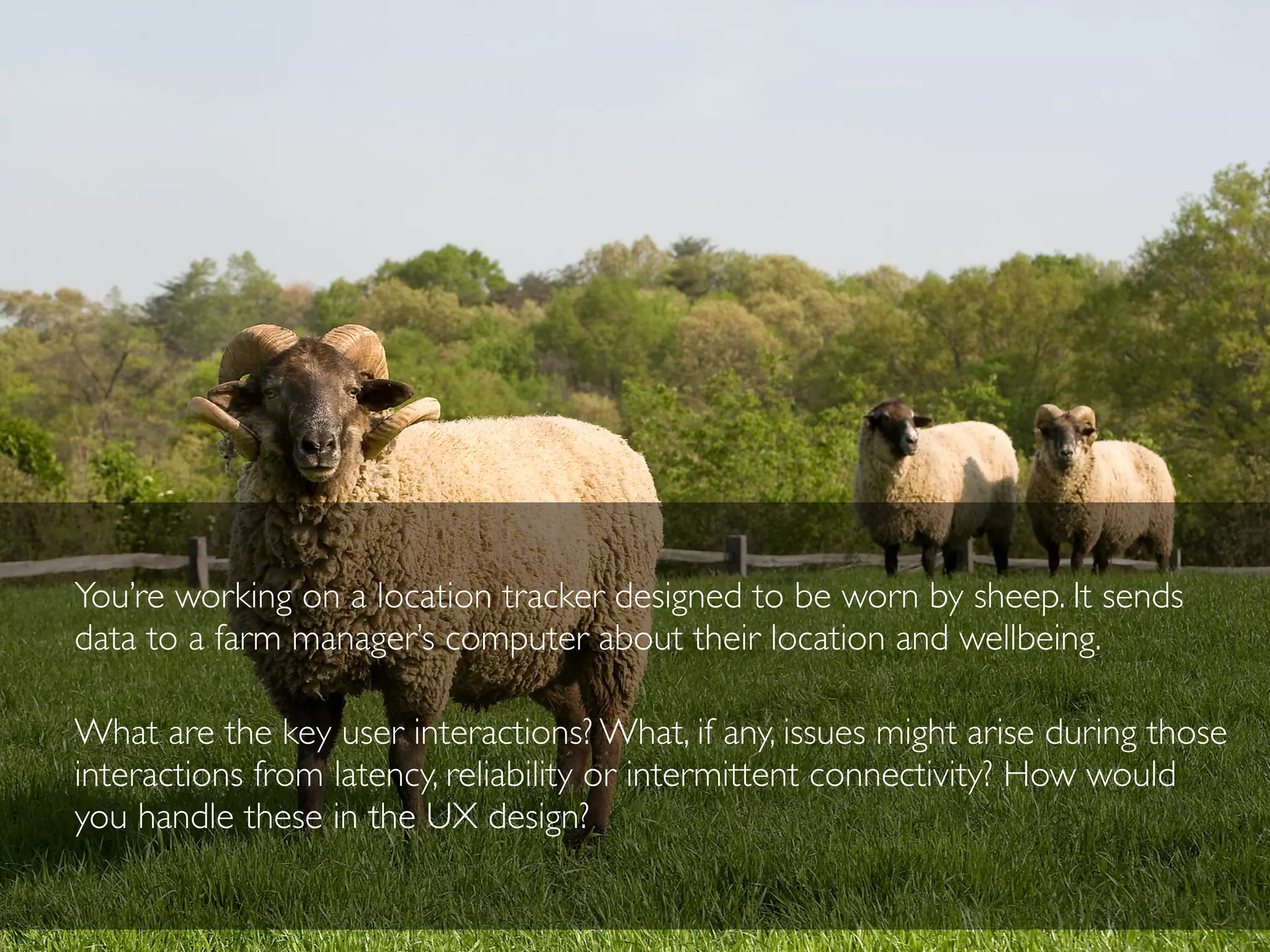 You’re working on a location tracker designed to be worn by sheep. It sends
data to a farm manager’s computer about their location and wellbeing.
What are the key user interactions? What, if any, issues might arise during those
interactions from latency, reliability or intermittent connectivity? How would
you handle these in the UX design?
 
