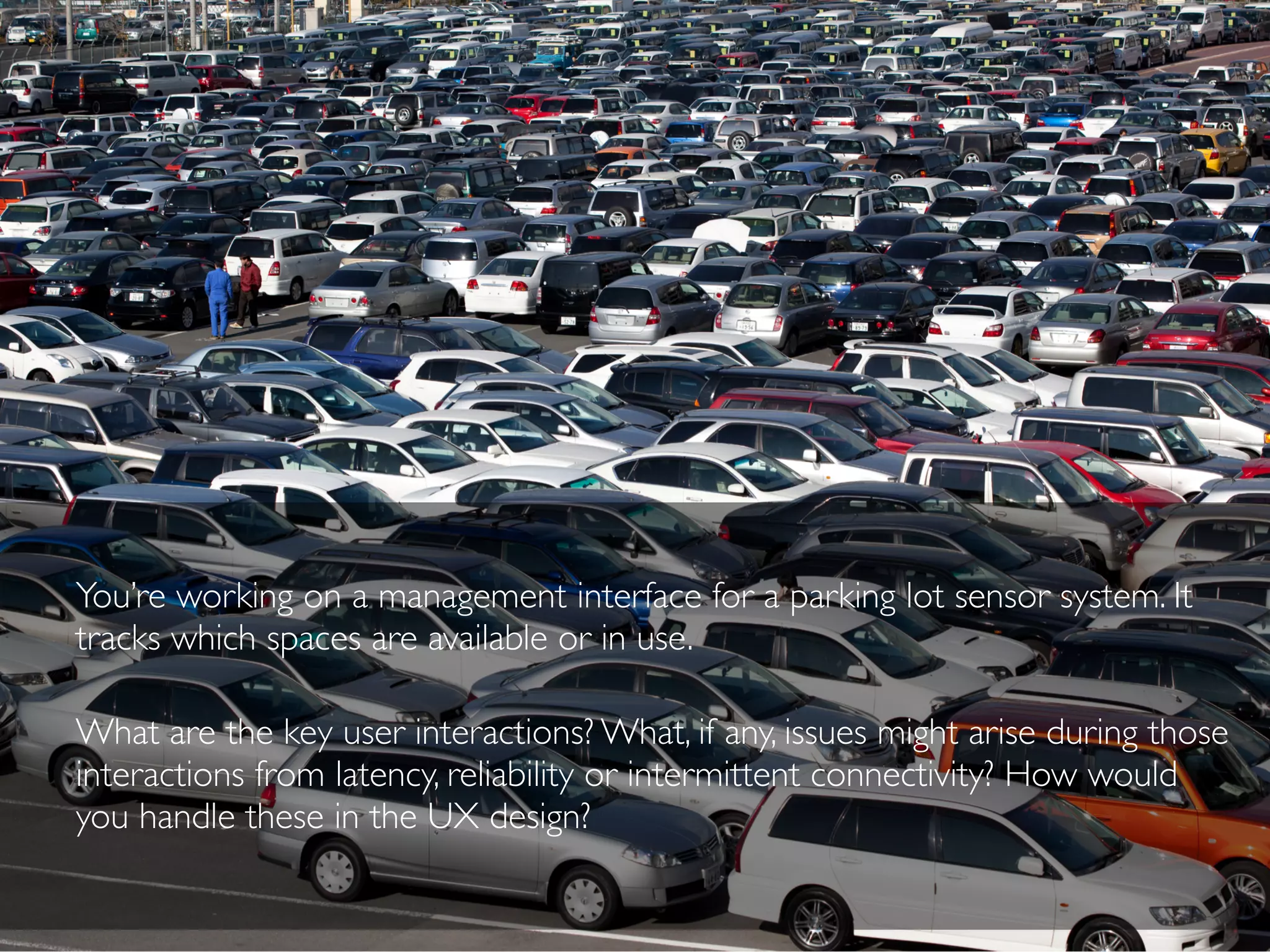 You’re working on a management interface for a parking lot sensor system. It
tracks which spaces are available or in use.
What are the key user interactions? What, if any, issues might arise during those
interactions from latency, reliability or intermittent connectivity? How would
you handle these in the UX design?
 