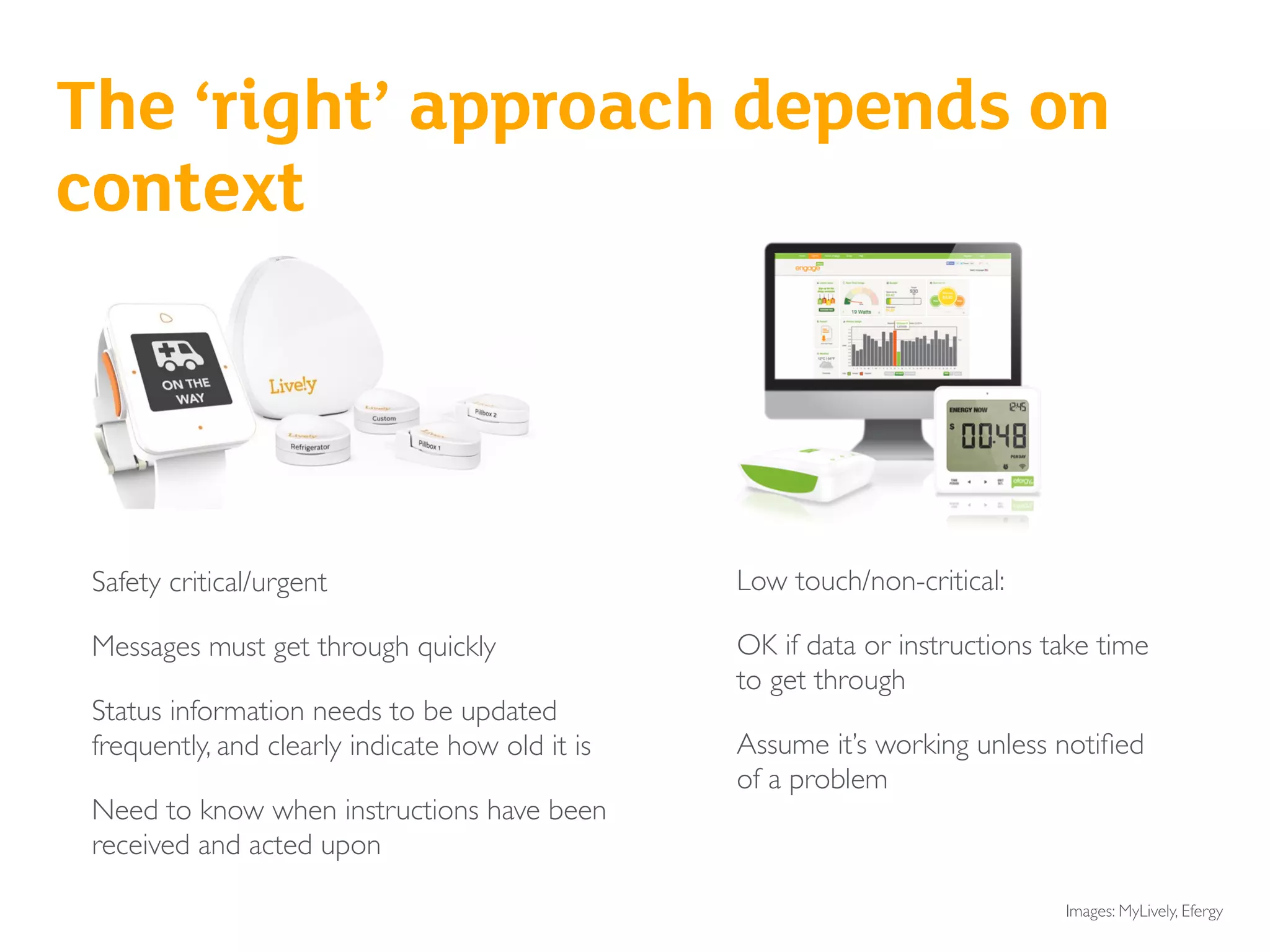 Safety critical/urgent
Messages must get through quickly
Status information needs to be updated
frequently, and clearly indicate how old it is
Need to know when instructions have been
received and acted upon
Low touch/non-critical:
OK if data or instructions take time
to get through
Assume it’s working unless notiﬁed
of a problem
Senior safety/intruder alarm
Baby monitor
The ‘right’ approach depends on
context
Images: MyLively, Efergy
 