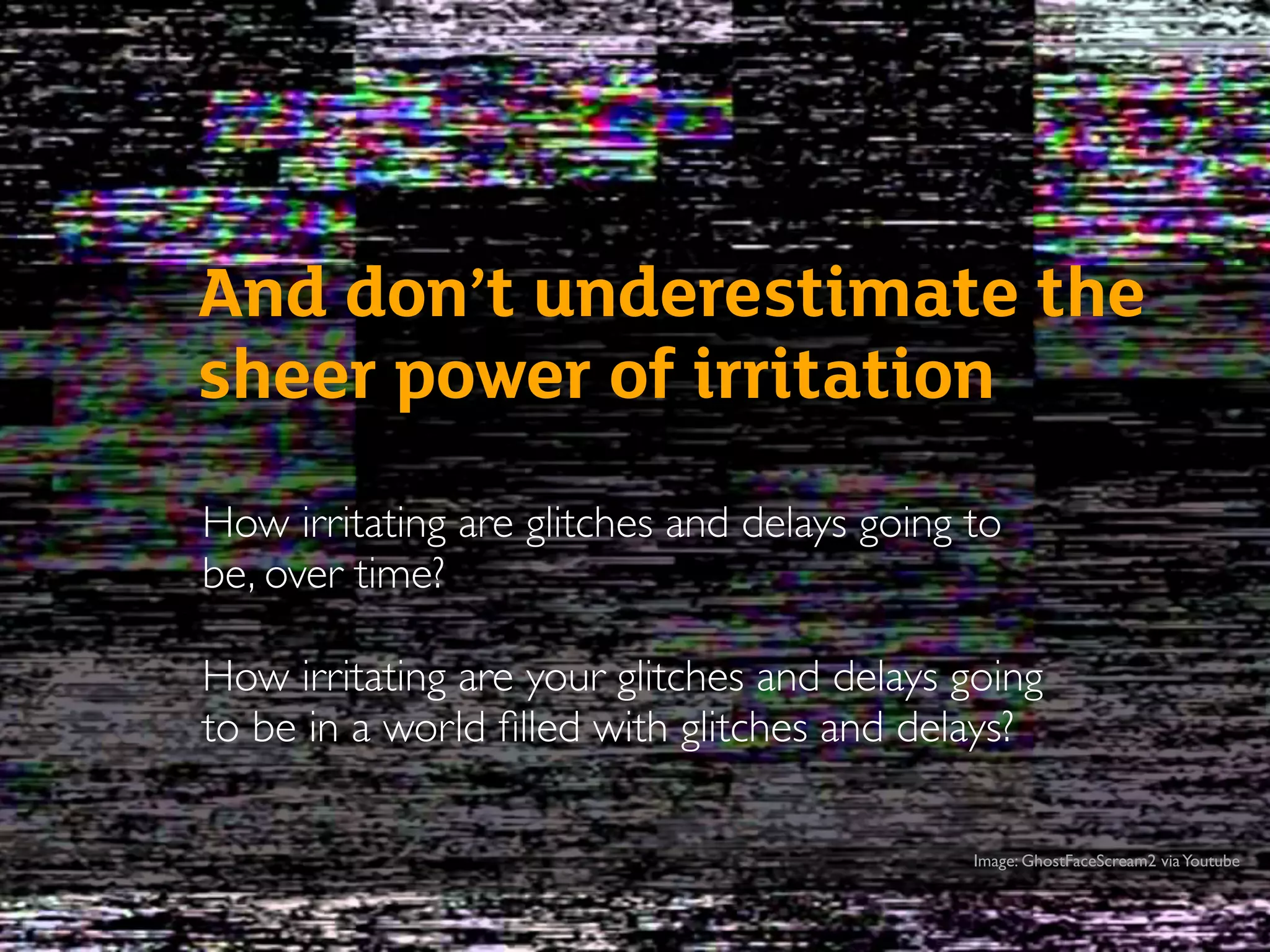 How irritating are glitches and delays going to
be, over time?
How irritating are your glitches and delays going
to be in a world ﬁlled with glitches and delays?
And don’t underestimate the
sheer power of irritation
Image: GhostFaceScream2 viaYoutube
 