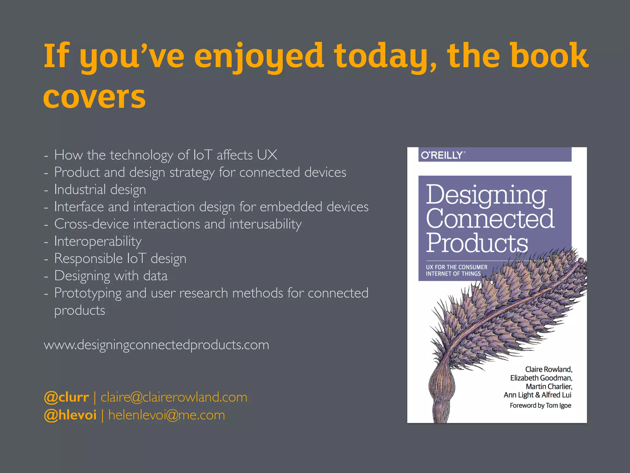 If you’ve enjoyed today, the book
covers
- How the technology of IoT affects UX
- Product and design strategy for connected devices
- Industrial design
- Interface and interaction design for embedded devices
- Cross-device interactions and interusability
- Interoperability
- Responsible IoT design
- Designing with data
- Prototyping and user research methods for connected
products
www.designingconnectedproducts.com
@clurr | claire@clairerowland.com
@hlevoi | helenlevoi@me.com
 