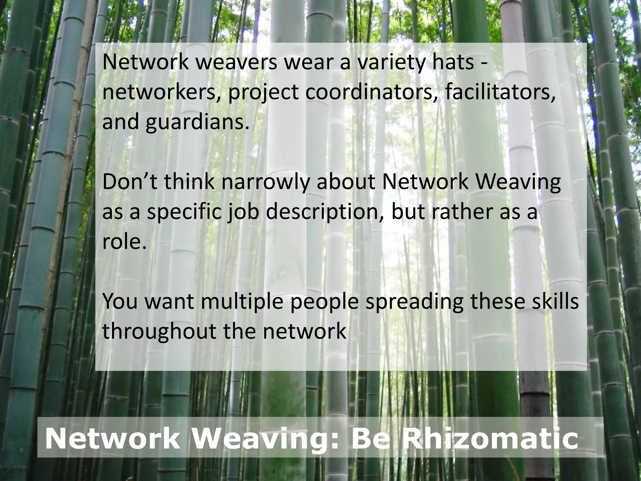 Network weavers wear a variety hats -
   networkers, project coordinators, facilitators,
   and guardians.

   Don’t think narrowly about Network Weaving
   as a specific job description, but rather as a
   role.

   You want multiple people spreading these skills
   throughout the network



Network Weaving: Be Rhizomatic
 
