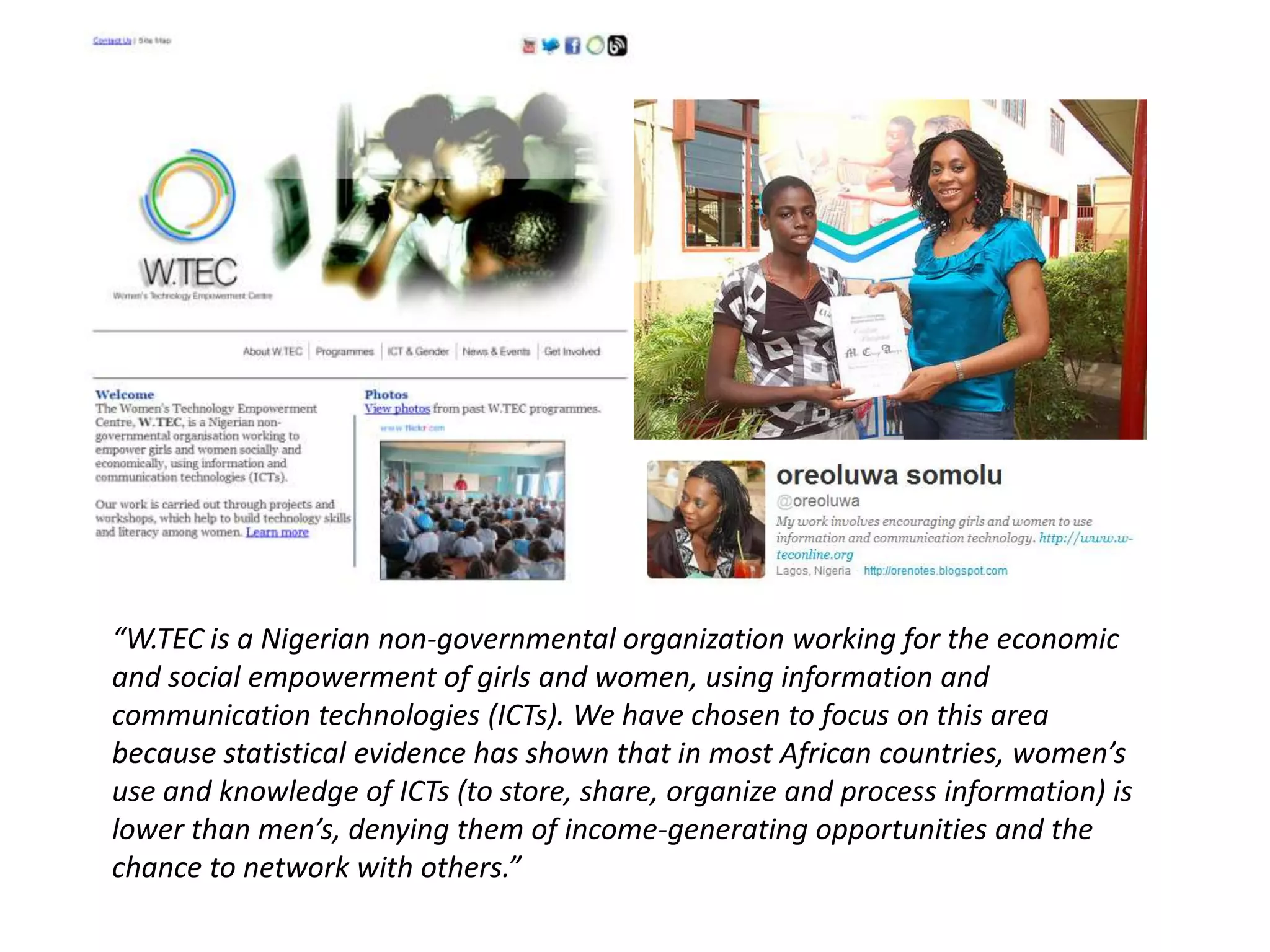 “W.TEC is a Nigerian non-governmental organization working for the economic
and social empowerment of girls and women, using information and
communication technologies (ICTs). We have chosen to focus on this area
because statistical evidence has shown that in most African countries, women’s
use and knowledge of ICTs (to store, share, organize and process information) is
lower than men’s, denying them of income-generating opportunities and the
chance to network with others.”
 