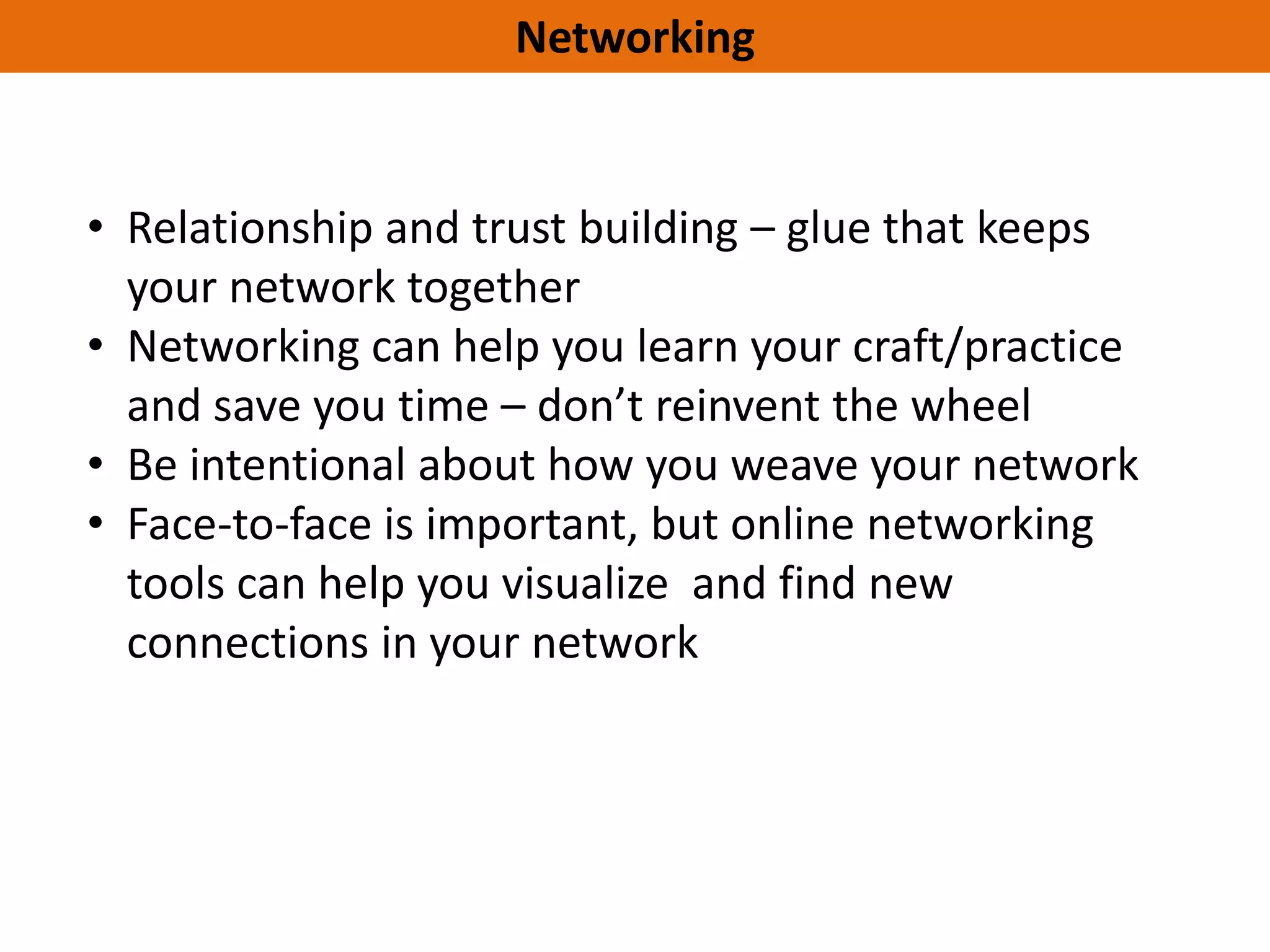 Networking


• Relationship and trust building – glue that keeps
  your network together
• Networking can help you learn your craft/practice
  and save you time – don’t reinvent the wheel
• Be intentional about how you weave your network
• Face-to-face is important, but online networking
  tools can help you visualize and find new
  connections in your network
 