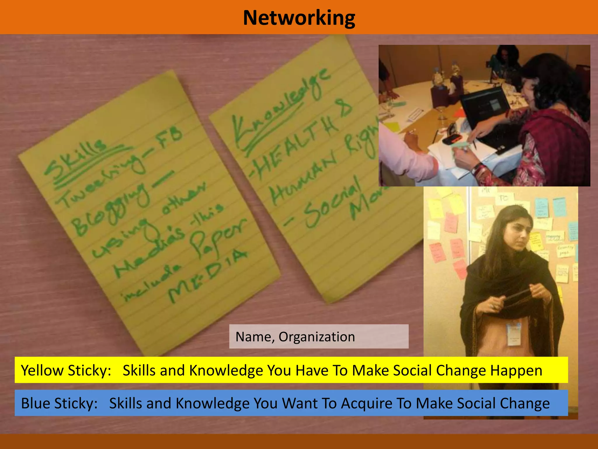 Networking




                              Name, Organization

Yellow Sticky: Skills and Knowledge You Have To Make Social Change Happen
Blue Sticky: Skills and Knowledge You Want To Acquire To Make Social Change
 