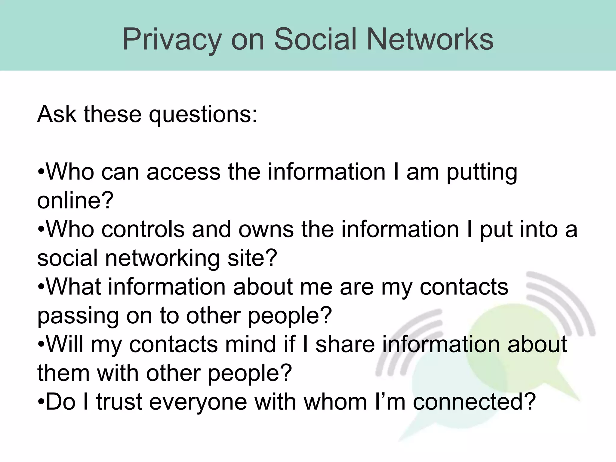 Privacy on Social Networks

Ask these questions:

•Who can access the information I am putting
online?
•Who controls and owns the information I put into a
social networking site?
•What information about me are my contacts
passing on to other people?
•Will my contacts mind if I share information about
them with other people?
•Do I trust everyone with whom I’m connected?
 