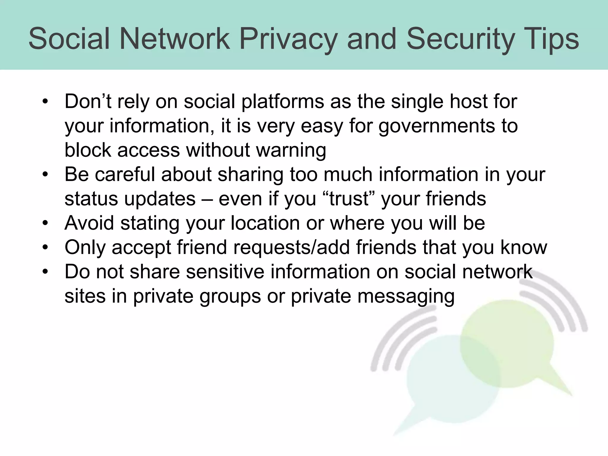 Social Network Privacy and Security Tips
• Don’t rely on social platforms as the single host for
  your information, it is very easy for governments to
  block access without warning
• Be careful about sharing too much information in your
  status updates – even if you “trust” your friends
• Avoid stating your location or where you will be
• Only accept friend requests/add friends that you know
• Do not share sensitive information on social network
  sites in private groups or private messaging
 
