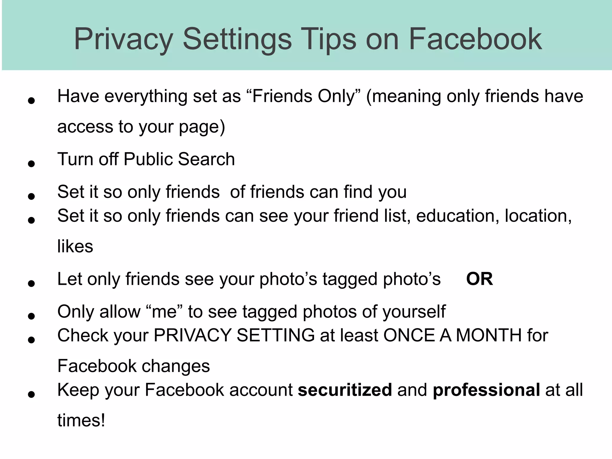 Privacy Settings Tips on Facebook
•   Have everything set as “Friends Only” (meaning only friends have
    access to your page)

•   Turn off Public Search

•   Set it so only friends of friends can find you
•   Set it so only friends can see your friend list, education, location,
    likes

•   Let only friends see your photo’s tagged photo’s      OR

•   Only allow “me” to see tagged photos of yourself
•   Check your PRIVACY SETTING at least ONCE A MONTH for
    Facebook changes
•   Keep your Facebook account securitized and professional at all
    times!
 