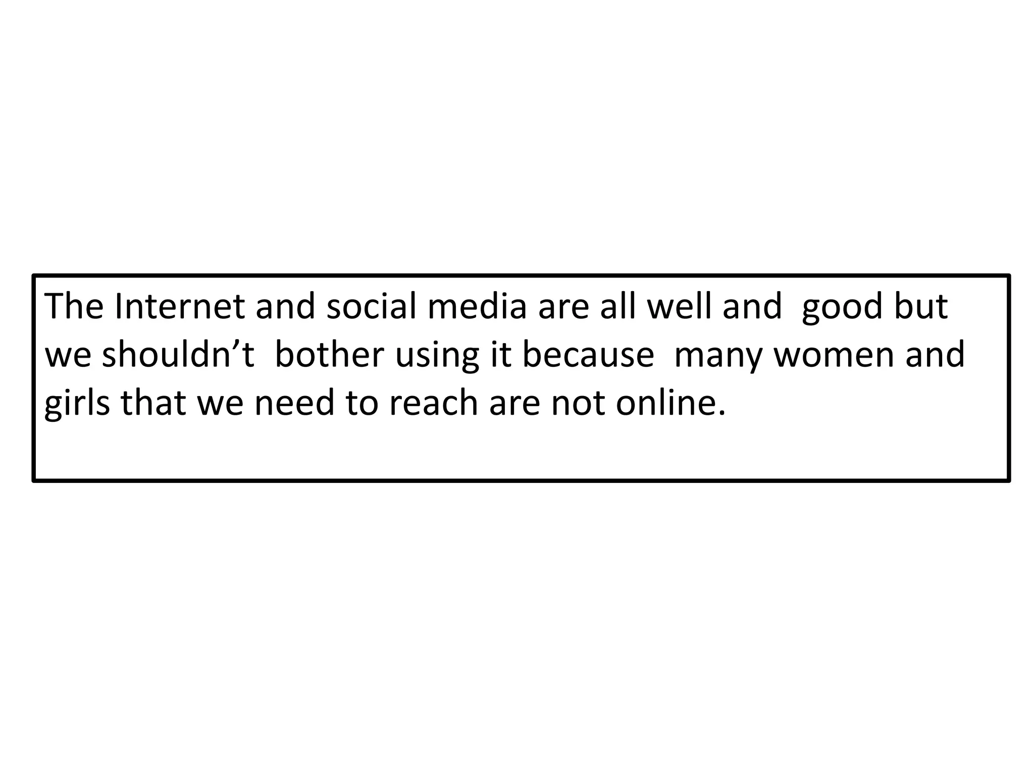 The Internet and social media are all well and good but
we shouldn’t bother using it because many women and
girls that we need to reach are not online.
 