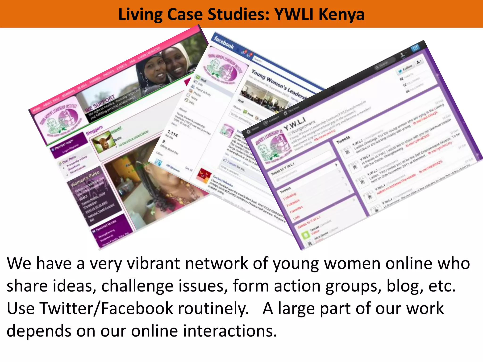 Living Case Studies: YWLI Kenya
   Part 1: We’re going share some
   campfire stories …




We have a very vibrant network of young women online who
share ideas, challenge issues, form action groups, blog, etc.
Use Twitter/Facebook routinely. A large part of our work
depends on our online interactions.
 