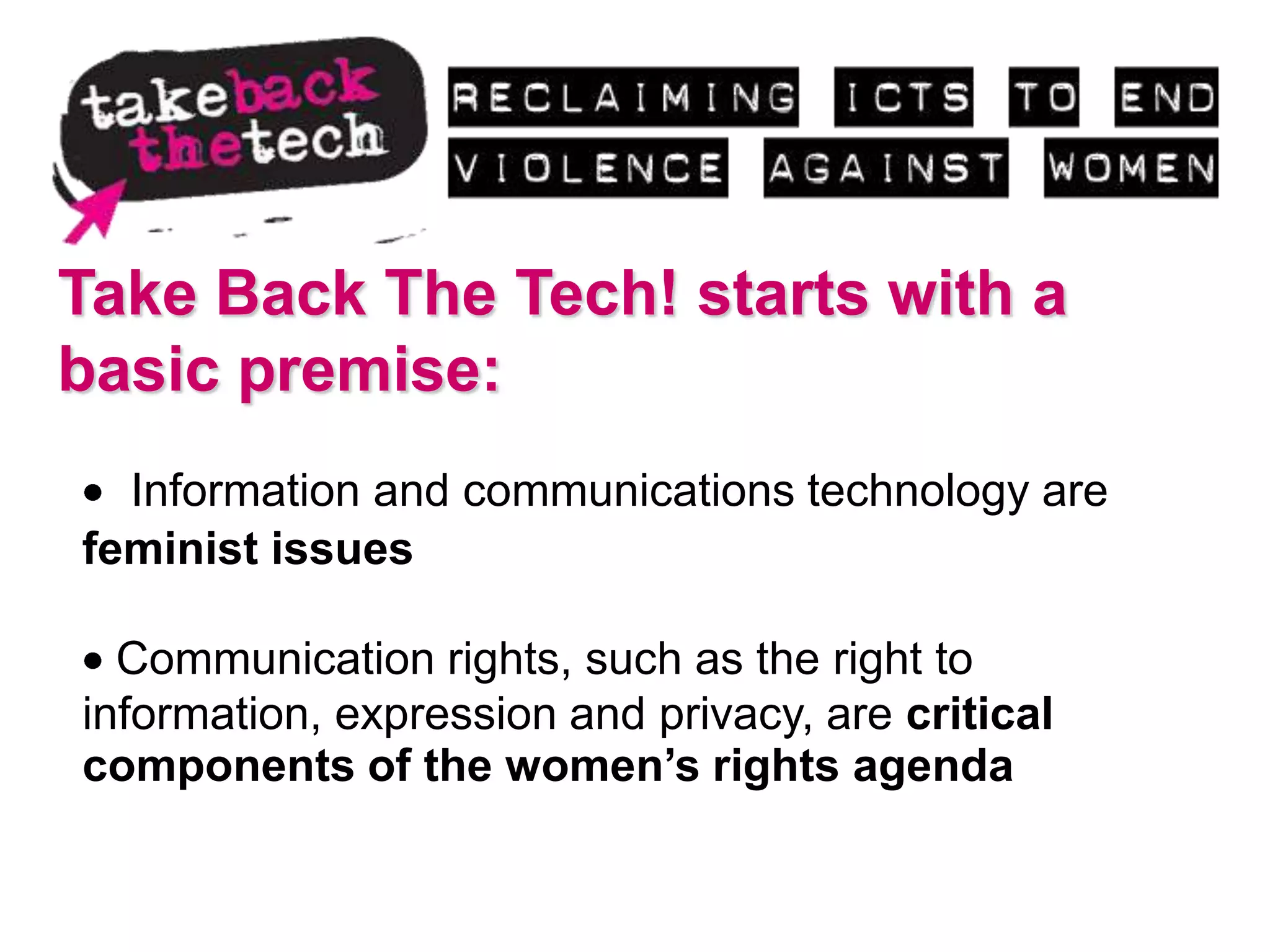 Take Back The Tech! starts with a
basic premise:
  Information and communications technology are
feminist issues

  Communication rights, such as the right to
information, expression and privacy, are critical
components of the women’s rights agenda
 