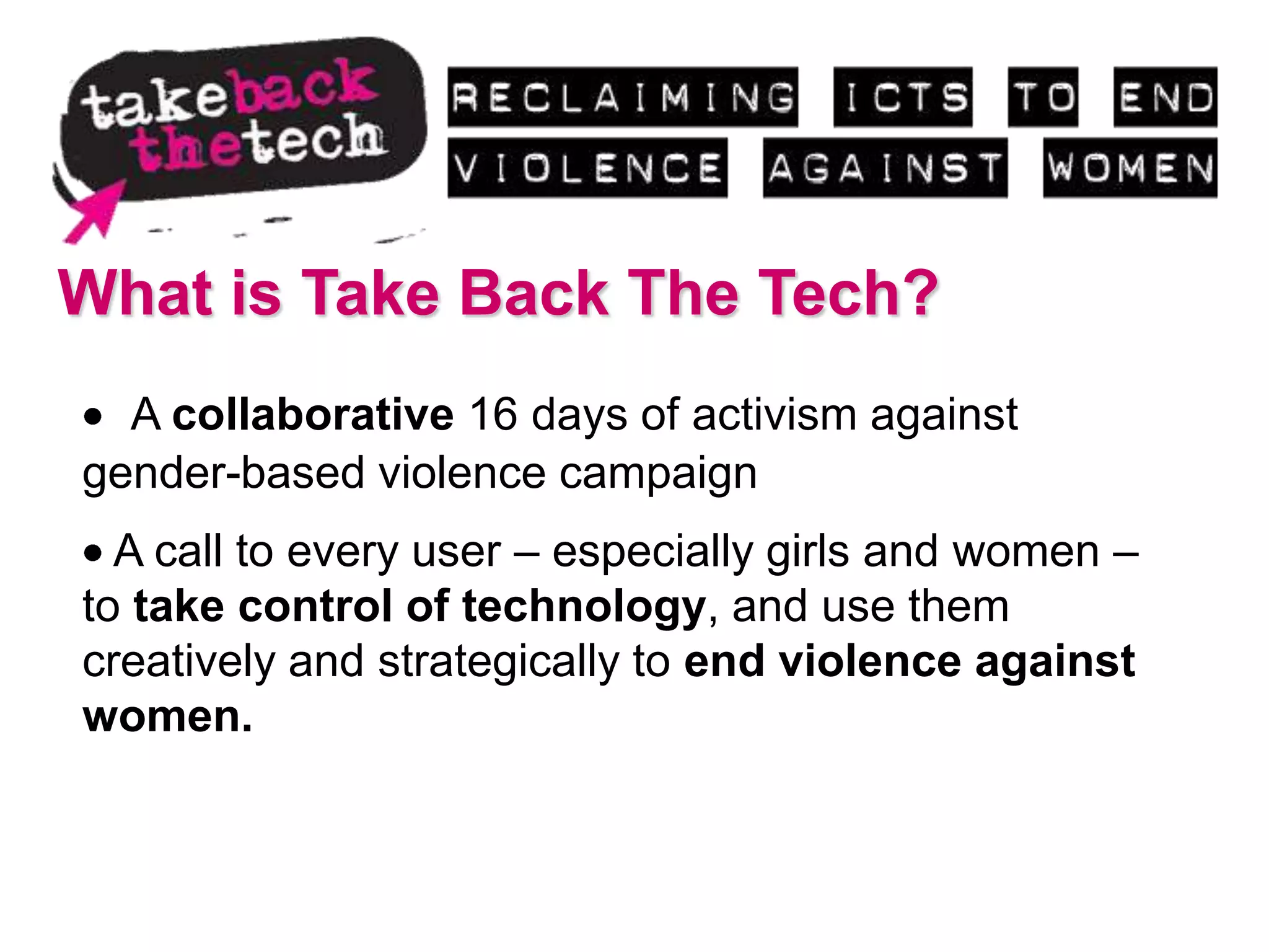 What is Take Back The Tech?
  A collaborative 16 days of activism against
gender-based violence campaign
  A call to every user – especially girls and women –
to take control of technology, and use them
creatively and strategically to end violence against
women.
 