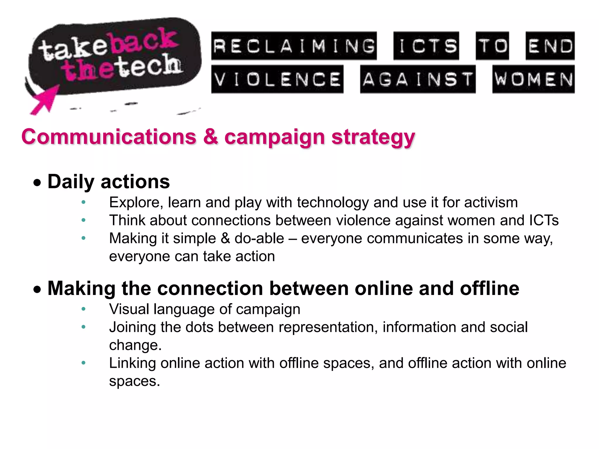 Communications & campaign strategy

  Daily actions
     •   Explore, learn and play with technology and use it for activism
     •   Think about connections between violence against women and ICTs
     •   Making it simple & do-able – everyone communicates in some way,
         everyone can take action

  Making the connection between online and offline
     •   Visual language of campaign
     •   Joining the dots between representation, information and social
         change.
     •   Linking online action with offline spaces, and offline action with online
         spaces.
 