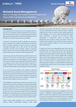 Introduction
Communication Service Providers (CSPs) across the globe continue to
experience an increasingly competitive marketplace that is showing no
signs of slowing. Most providers are introducing aggressive offerings
while expanding network reach for advanced technologies like 4G/ LTE,
IPX, M2M, etc. and improving large scale services delivery.
According to Ovum, Telecom operators worldwide are expected to
spend a combined USD 2.1 Trillion in capex between 2014 and 2019,
driven by tougher competition and the rise of new and advanced
networking technologies such as SDN and NFV. But with tough
competition and faster service innovation, margins are becoming
slimmer, which has now focused considerable attention on the need to
optimize network capex to a level never before attained by CSPs.
A recent survey points out 20% of network assets fail to return cost of
capital and 5-15% of these network assets are ‘stranded’. Network
augments and migrations to new technologies are an unavoidable
“price to pay”and the lion’s share of management’s attention is placed
on squeezing as much revenue traffic onto pipes and spectrum as
possible. According to PwC, ROI by European Telcos on new network
investments has fallen below the cost of capital for the past three years.
At the crux of the capex problem is the unfortunate reality that
operators don’t have an accurate picture of what assets and inventory
they already own, let alone how these assets are being used. There are
a number of reasons why this inaccurate collection of undiscovered
and under-utilized assets have led to an overall lack of visibility and
inefficient asset management among so many CSPs.
These challenges are predominantly owned by two groups: Finance
and Network. From the finance perspective, the business problem that
needs to be addressed is, “How can we grow while preserving capital
and thereby growing free cash?” From the network perspective, the
problem is, “How can we meet ever increasing capacity demand with
the right mix of new and existing Assets?” Faced with decreasing
EBIDTA and ever increasing pressure on margins, CFOs and CTOs within
an operator can no longer afford to keep on spending like they always
have on capital assets and network projects with no questions asked.
Smarter network capital spending is now a critical need across
operators. Effective, demonstratable programs around capital
expenditure and network asset lifecycle management are rapidly
becoming a boardroom level issue for telecoms operators. Operators
understand that in order to optimize network capital spending and
remain profitable, they must have effective collaboration amongst
various stakeholders, in particular the CFO and CTO offices.
Implementing a comprehensive solution of Network Asset
Management which manages, oversees, and predicts all facets of
network capital expenditure is now required to provide management
with the right actionable intelligence to make more informed and
better capex decisions.
To explore more into the Asset Management space, Subex and other
participating team companies, along with TM Forum and Operator
champion Econet have recently launched the Asset Management
Project group, to bring standards into the Network Capex and Network
Optimization practices within operators globally. With multi-billion
dollar network capex budgets across operators, and a multi-trillion
dollar industry spend annually, the Asset Management project at TM
Forum has turned attention to creating processes, controls, and
ultimately program standards and recommendations to help optimize
the biggest capital spend line item in every operator's budget today:
Network Investment.
The Asset Management Group has been established for TM Forum
members to collaborate in defining guidelines to set network asset
policies, track assets and manage the overall corporate balance sheet.
The scope of network analytics that provides CSPs with a compelling,
comprehensive ecosystem view of the next generation of network
asset management would precisely include the following use cases:
Network Asset Management
How to manage and reduce network Capex and
Opex while maintaining profitability?
Operator Champion
Planning and
Budgeting
Procurement Receive Deploy Operate Retire
Network Analytics
A Holistic Lifecycle Approach to Capex and Opex Savings
Across the
Lifecycle
Use
Cases
Across the
Business
Procurement
Gating
Time to Value
Monitoring
Capacity
Management
Asset Tracker Decommission
Management
Enterprise Resource
Planning
Purchasing Network Systems Network Traffic
Management
Network
Inventory
 