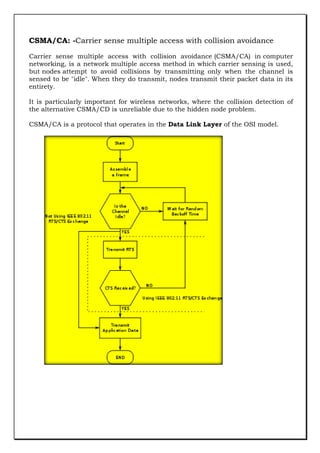 CSMA/CA: -Carrier sense multiple access with collision avoidance
Carrier sense multiple access with collision avoidance (CSMA/CA) in computer
networking, is a network multiple access method in which carrier sensing is used,
but nodes attempt to avoid collisions by transmitting only when the channel is
sensed to be "idle". When they do transmit, nodes transmit their packet data in its
entirety.
It is particularly important for wireless networks, where the collision detection of
the alternative CSMA/CD is unreliable due to the hidden node problem.
CSMA/CA is a protocol that operates in the Data Link Layer of the OSI model.

 