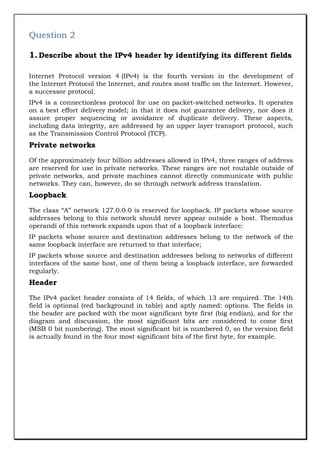 Question 2
1. Describe about the IPv4 header by identifying its different fields
Internet Protocol version 4 (IPv4) is the fourth version in the development of
the Internet Protocol the Internet, and routes most traffic on the Internet. However,
a successor protocol.
IPv4 is a connectionless protocol for use on packet-switched networks. It operates
on a best effort delivery model; in that it does not guarantee delivery, nor does it
assure proper sequencing or avoidance of duplicate delivery. These aspects,
including data integrity, are addressed by an upper layer transport protocol, such
as the Transmission Control Protocol (TCP).

Private networks
Of the approximately four billion addresses allowed in IPv4, three ranges of address
are reserved for use in private networks. These ranges are not routable outside of
private networks, and private machines cannot directly communicate with public
networks. They can, however, do so through network address translation.

Loopback
The class “A” network 127.0.0.0 is reserved for loopback. IP packets whose source
addresses belong to this network should never appear outside a host. Themodus
operandi of this network expands upon that of a loopback interface:
IP packets whose source and destination addresses belong to the network of the
same loopback interface are returned to that interface;
IP packets whose source and destination addresses belong to networks of different
interfaces of the same host, one of them being a loopback interface, are forwarded
regularly.

Header
The IPv4 packet header consists of 14 fields, of which 13 are required. The 14th
field is optional (red background in table) and aptly named: options. The fields in
the header are packed with the most significant byte first (big endian), and for the
diagram and discussion, the most significant bits are considered to come first
(MSB 0 bit numbering). The most significant bit is numbered 0, so the version field
is actually found in the four most significant bits of the first byte, for example.

 