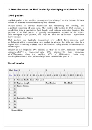2. Describe about the IPv6 header by identifying its different fields

IPv6 packet
An IPv6 packet is the smallest message entity exchanged via the Internet Protocol
across an Internet Protocol version 6 (IPv6) network.
Packets consist of control information for addressing and routing, and
a payload consisting of user data. The control information in IPv6 packets is
subdivided into a mandatory fixed header and optional extension headers. The
payload of an IPv6 packet is typically a datagram or segment of the higherlevel Transport Layer protocol, but may be data for an Internet Layer orLink
Layer instead.
IPv6 packets are typically transmitted over a Link Layer protocol, such
as Ethernet which encapsulates each packet in a frame, but this may also be a
higher layer tunneling protocol, such asIPv4 when using 6to4 or Teredo transition
technologies.
Routers do not fragment IPv6 packets, as they do for IPv4. Hosts are "strongly
recommended"[1] to
implement path
MTU
discovery to
take
advantage
of MTUs greater than the smallest MTU of 1280 octets. Hosts may
use fragmentation to send packets larger than the observed path MTU.

Fixed header
Offsets Octet 0

1

2

3

Octet

Bit 0 1 2 3 4 5 6 7 8 9 10 11 12 13 14 15 16 17 18 19 20 21 22 23 24 25 26 27 28 29 30 31

0

0

4

32 Payload Length

8

64 Source Address

12

96

16

128

20

160

24

192 Destination Address

28

224

32

256

36

288

Version Traffic Class Flow Label

Version (4 bits)

Next Header

Hop Limit

 