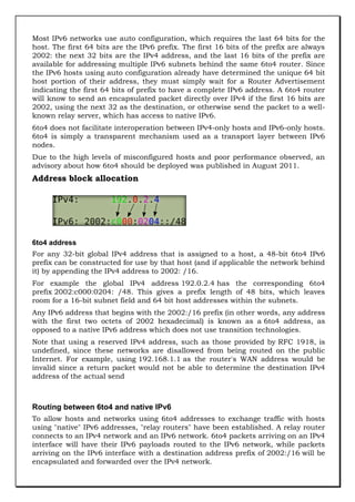 Most IPv6 networks use auto configuration, which requires the last 64 bits for the
host. The first 64 bits are the IPv6 prefix. The first 16 bits of the prefix are always
2002: the next 32 bits are the IPv4 address, and the last 16 bits of the prefix are
available for addressing multiple IPv6 subnets behind the same 6to4 router. Since
the IPv6 hosts using auto configuration already have determined the unique 64 bit
host portion of their address, they must simply wait for a Router Advertisement
indicating the first 64 bits of prefix to have a complete IPv6 address. A 6to4 router
will know to send an encapsulated packet directly over IPv4 if the first 16 bits are
2002, using the next 32 as the destination, or otherwise send the packet to a wellknown relay server, which has access to native IPv6.
6to4 does not facilitate interoperation between IPv4-only hosts and IPv6-only hosts.
6to4 is simply a transparent mechanism used as a transport layer between IPv6
nodes.
Due to the high levels of misconfigured hosts and poor performance observed, an
advisory about how 6to4 should be deployed was published in August 2011.

Address block allocation

6to4 address
For any 32-bit global IPv4 address that is assigned to a host, a 48-bit 6to4 IPv6
prefix can be constructed for use by that host (and if applicable the network behind
it) by appending the IPv4 address to 2002: /16.
For example the global IPv4 address 192.0.2.4 has the corresponding 6to4
prefix 2002:c000:0204: /48. This gives a prefix length of 48 bits, which leaves
room for a 16-bit subnet field and 64 bit host addresses within the subnets.
Any IPv6 address that begins with the 2002:/16 prefix (in other words, any address
with the first two octets of 2002 hexadecimal) is known as a 6to4 address, as
opposed to a native IPv6 address which does not use transition technologies.
Note that using a reserved IPv4 address, such as those provided by RFC 1918, is
undefined, since these networks are disallowed from being routed on the public
Internet. For example, using 192.168.1.1 as the router's WAN address would be
invalid since a return packet would not be able to determine the destination IPv4
address of the actual send

Routing between 6to4 and native IPv6
To allow hosts and networks using 6to4 addresses to exchange traffic with hosts
using "native" IPv6 addresses, "relay routers" have been established. A relay router
connects to an IPv4 network and an IPv6 network. 6to4 packets arriving on an IPv4
interface will have their IPv6 payloads routed to the IPv6 network, while packets
arriving on the IPv6 interface with a destination address prefix of 2002:/16 will be
encapsulated and forwarded over the IPv4 network.

 