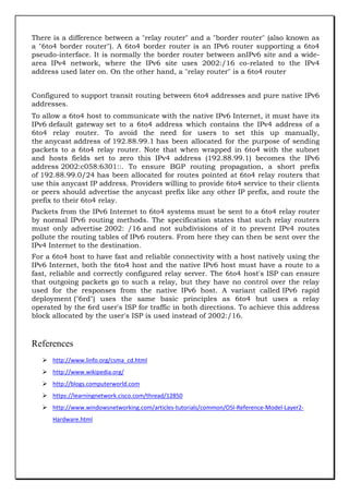 There is a difference between a "relay router" and a "border router" (also known as
a "6to4 border router"). A 6to4 border router is an IPv6 router supporting a 6to4
pseudo-interface. It is normally the border router between anIPv6 site and a widearea IPv4 network, where the IPv6 site uses 2002:/16 co-related to the IPv4
address used later on. On the other hand, a "relay router" is a 6to4 router
Configured to support transit routing between 6to4 addresses and pure native IPv6
addresses.
To allow a 6to4 host to communicate with the native IPv6 Internet, it must have its
IPv6 default gateway set to a 6to4 address which contains the IPv4 address of a
6to4 relay router. To avoid the need for users to set this up manually,
the anycast address of 192.88.99.1 has been allocated for the purpose of sending
packets to a 6to4 relay router. Note that when wrapped in 6to4 with the subnet
and hosts fields set to zero this IPv4 address (192.88.99.1) becomes the IPv6
address 2002:c058:6301::. To ensure BGP routing propagation, a short prefix
of 192.88.99.0/24 has been allocated for routes pointed at 6to4 relay routers that
use this anycast IP address. Providers willing to provide 6to4 service to their clients
or peers should advertise the anycast prefix like any other IP prefix, and route the
prefix to their 6to4 relay.
Packets from the IPv6 Internet to 6to4 systems must be sent to a 6to4 relay router
by normal IPv6 routing methods. The specification states that such relay routers
must only advertise 2002: /16 and not subdivisions of it to prevent IPv4 routes
pollute the routing tables of IPv6 routers. From here they can then be sent over the
IPv4 Internet to the destination.
For a 6to4 host to have fast and reliable connectivity with a host natively using the
IPv6 Internet, both the 6to4 host and the native IPv6 host must have a route to a
fast, reliable and correctly configured relay server. The 6to4 host's ISP can ensure
that outgoing packets go to such a relay, but they have no control over the relay
used for the responses from the native IPv6 host. A variant called IPv6 rapid
deployment ("6rd") uses the same basic principles as 6to4 but uses a relay
operated by the 6rd user's ISP for traffic in both directions. To achieve this address
block allocated by the user's ISP is used instead of 2002:/16.

References
 http://www.linfo.org/csma_cd.html
 http://www.wikipedia.org/
 http://blogs.computerworld.com
 https://learningnetwork.cisco.com/thread/12850
 http://www.windowsnetworking.com/articles-tutorials/common/OSI-Reference-Model-Layer2Hardware.html

 