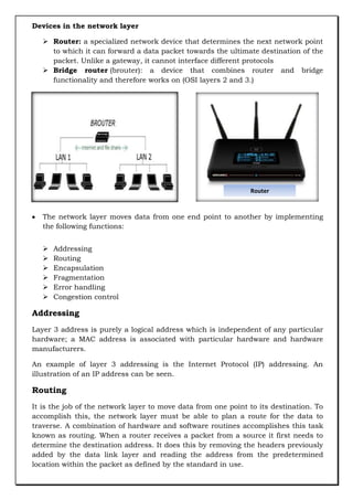 Devices in the network layer
 Router: a specialized network device that determines the next network point
to which it can forward a data packet towards the ultimate destination of the
packet. Unlike a gateway, it cannot interface different protocols
 Bridge router (brouter): a device that combines router and bridge
functionality and therefore works on (OSI layers 2 and 3.)

Router

The network layer moves data from one end point to another by implementing
the following functions:







Addressing
Routing
Encapsulation
Fragmentation
Error handling
Congestion control

Addressing
Layer 3 address is purely a logical address which is independent of any particular
hardware; a MAC address is associated with particular hardware and hardware
manufacturers.
An example of layer 3 addressing is the Internet Protocol (IP) addressing. An
illustration of an IP address can be seen.

Routing
It is the job of the network layer to move data from one point to its destination. To
accomplish this, the network layer must be able to plan a route for the data to
traverse. A combination of hardware and software routines accomplishes this task
known as routing. When a router receives a packet from a source it first needs to
determine the destination address. It does this by removing the headers previously
added by the data link layer and reading the address from the predetermined
location within the packet as defined by the standard in use.

 