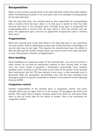 Encapsulation
When a router sends a packet down to the data link layer which then adds headers
before transmitting the packet to its next point, this is an example of encapsulation
for the data link layer.
Like the data link layer, the network layer is also responsible for encapsulating
data it receives from the layer above it. In this case it would be from the data
received from layer 4, the transport layer. Actually, every layer is responsible for
encapsulating data it receives from the layer above it. Even the seventh and last
layer, the application layer, because an application encapsulates data it receives
from users.

Fragmentation
When the network layer sends data down to the data link layer it can sometimes
run into trouble. That is, depending on what type of data link layer technology is in
use the data may be too large. This requires the network layer have the ability to
split the data up into smaller chunks which can each be sent to the data link layer
in turn. This process is known as fragmentation.

Error handling
Error handling is an important aspect of the network layer. one source of errors is
when routers do not find the destination address in their routing table. In that
case, the router needs to generate a destination unreachable error. Another
possible source of errors is the TTL (time to live) value of the packet. If the network
layer determines that the TTL has reached a zero value, a time exceeded error is
generated. Both the destination unreachable error and the time exceeded error
messages conform to specific standards as defined in the Internet Control Message
Protocol (ICMP).

Congestion control
Another responsibility of the network layer is congestion control. Any given
network device has an upper limit as to the amount of throughput the device can
handle. This upper limit is always creeping upward but there are still times when
there is just too much data for the device to handle. This is the motivation for
congestion control.

 