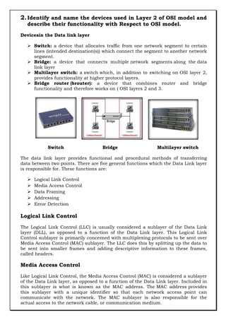 2. Identify and name the devices used in Layer 2 of OSI model and
describe their functionality with Respect to OSI model.

Devicesin the Data link layer
 Switch: a device that allocates traffic from one network segment to certain
lines (intended destination(s)) which connect the segment to another network
segment.
 Bridge: a device that connects multiple network segments along the data
link layer
 Multilayer switch: a switch which, in addition to switching on OSI layer 2,
provides functionality at higher protocol layers.
 Bridge router (brouter): a device that combines router and bridge
functionality and therefore works on ( OSI layers 2 and 3.

Switch

Bridge

Multilayer switch

The data link layer provides functional and procedural methods of transferring
data between two points. There are five general functions which the Data Link layer
is responsible for. These functions are:






Logical Link Control
Media Access Control
Data Framing
Addressing
Error Detection

Logical Link Control
The Logical Link Control (LLC) is usually considered a sublayer of the Data Link
layer (DLL), as opposed to a function of the Data Link layer. This Logical Link
Control sublayer is primarily concerned with multiplexing protocols to be sent over
Media Access Control (MAC) sublayer. The LLC does this by splitting up the data to
be sent into smaller frames and adding descriptive information to these frames,
called headers.

Media Access Control
Like Logical Link Control, the Media Access Control (MAC) is considered a sublayer
of the Data Link layer, as opposed to a function of the Data Link layer. Included in
this sublayer is what is known as the MAC address. The MAC address provides
this sublayer with a unique identifier so that each network access point can
communicate with the network. The MAC sublayer is also responsible for the
actual access to the network cable, or communication medium.

 