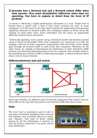 3. Describe how a Network hub and a Network switch differ when
they operate. (You must identifytheir difference when they are
operating. You have to explain in detail from the level of IP
packets)

A switch is effectively a higher-performance alternative to a hub. People tend to
benefit from a switch over a hub if their home network has four or more
computers, or if they want to use their home network for applications that generate
significant amounts of network traffic, like multiplayer games or heavy music file
sharing. In most other cases, home networkers will not notice an appreciable
difference between hubs and switch
Technically speaking, hubs operate using a broadcast model and switches operate
using a virtual circuit model. When four computers are connected to a hub, for
example, and two of those computers communicate with each other, hubs simply
pass through all network traffic to each of the four computers. Switches, on the
other hand, are capable of determining the destination of each individual traffic
element and selectively forwarding data to the one computer that actually needs it.
By generating less network traffic in delivering messages, a switch performs better
than a hub on busy networks.

Differencebetween hub and switch.

Hubs and switches are different types of network equipment that connect devices.
They differ in the way that they pass on the network traffic that they receive.

Hubs
The term „hub‟ is sometimes used to refer to
any piece of network equipment that connects
PCs together, but it actually refers to a multiport repeater. This type of device simply
passes on all the information it receives, so
that all devices connected to its ports receive
that information.

 