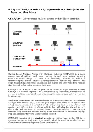 4. Explain CSMA/CD and CSMA/CA protocols and identify the OSI
layer that they belong.
CSMA/CD: - Carrier sense multiple access with collision detection

Carrier Sense Multiple Access with Collision Detection (CSMA/CD) is a media
access control method used most notably in local area networking using
early Ethernet technology. It uses a carrier sensing scheme in which a
transmitting data station detects other signals while transmitting a frame, and
stops transmitting that frame, transmits a jam signal, and then waits for a random
time interval before trying to resend the frame.
CSMA/CD is a modification of pure carrier sense multiple accesses (CSMA).
CSMA/CD is used to improve CSMA performance by terminating transmission as
soon as a collision is detected, thus shortening the time required before a retry can
be attempted.
A collision occurs when two or more devices on a network attempt to transmit over
a single data channel (e.g., a twisted pair copper wire cable or an optical fiber
cable) simultaneously. It is detected by all participating devices, and, after a brief,
random, and different interval of time (called a back off delay) has elapsed for each
device, the devices attempt to transmit again. If another collision occurs, the time
intervals from which the random waiting times are selected are increased step-bystep in a process referred to as exponential back off.
CSMA/CD operates at the physical layer is the bottom level in the OSI (open
systems interconnection) seven layer model, which is used to standardize and
simplify definitions with regard to computer networks

 