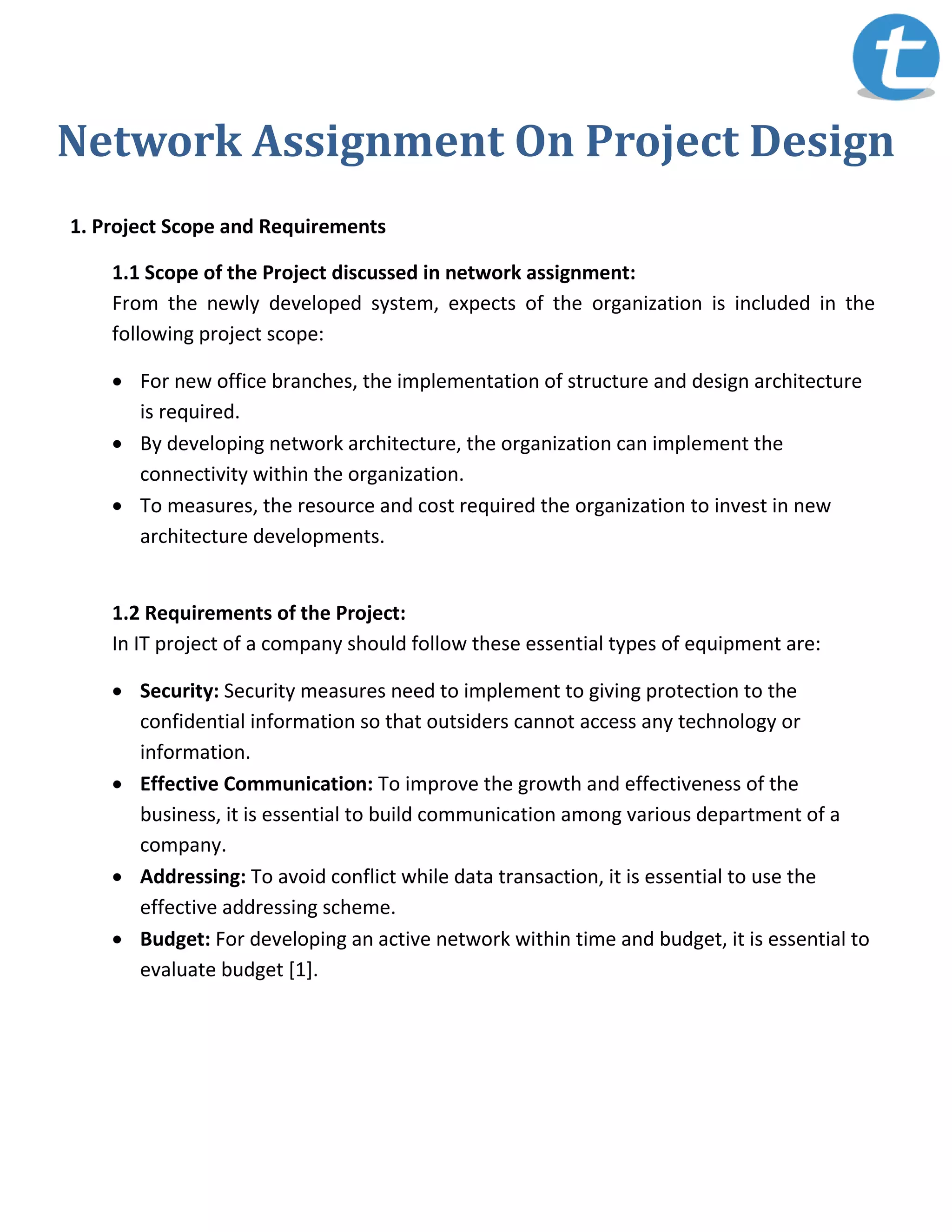 Network Assignment On Project Design
1. Project Scope and Requirements
1.1 Scope of the Project discussed in network assignment:
From the newly developed system, expects of the organization is included in the
following project scope:
 For new office branches, the implementation of structure and design architecture
is required.
 By developing network architecture, the organization can implement the
connectivity within the organization.
 To measures, the resource and cost required the organization to invest in new
architecture developments.
1.2 Requirements of the Project:
In IT project of a company should follow these essential types of equipment are:
 Security: Security measures need to implement to giving protection to the
confidential information so that outsiders cannot access any technology or
information.
 Effective Communication: To improve the growth and effectiveness of the
business, it is essential to build communication among various department of a
company.
 Addressing: To avoid conflict while data transaction, it is essential to use the
effective addressing scheme.
 Budget: For developing an active network within time and budget, it is essential to
evaluate budget [1].
 