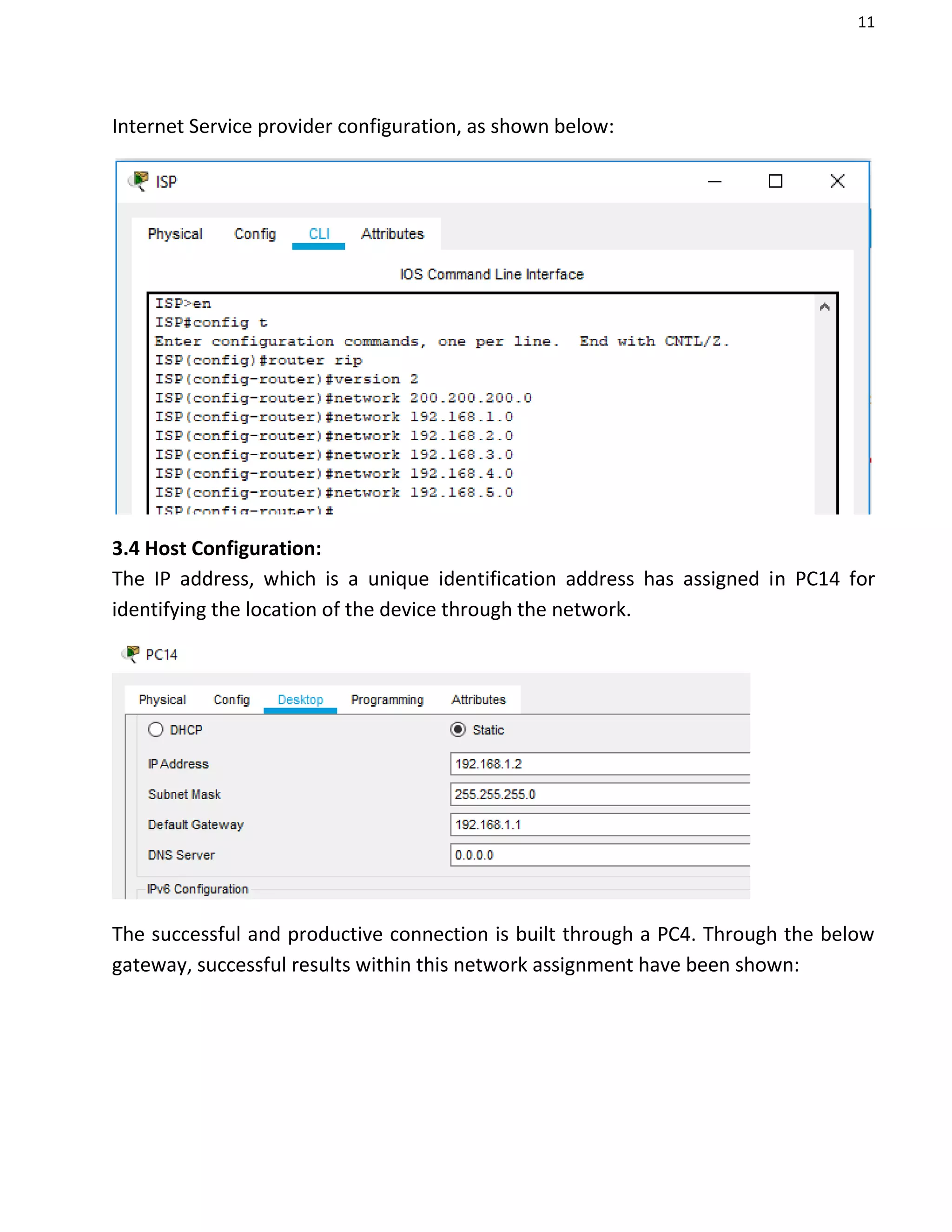 11
Internet Service provider configuration, as shown below:
3.4 Host Configuration:
The IP address, which is a unique identification address has assigned in PC14 for
identifying the location of the device through the network.
The successful and productive connection is built through a PC4. Through the below
gateway, successful results within this network assignment have been shown:
 