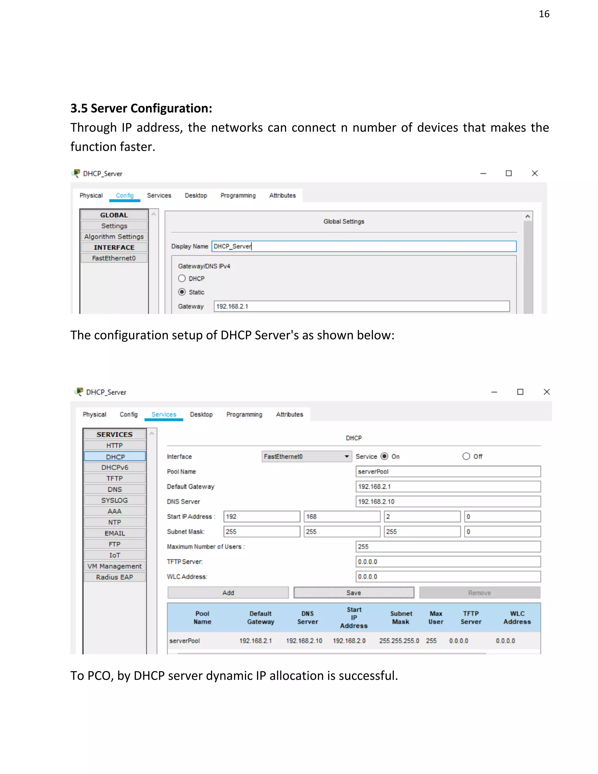 16
3.5 Server Configuration:
Through IP address, the networks can connect n number of devices that makes the
function faster.
The configuration setup of DHCP Server's as shown below:
To PCO, by DHCP server dynamic IP allocation is successful.
 