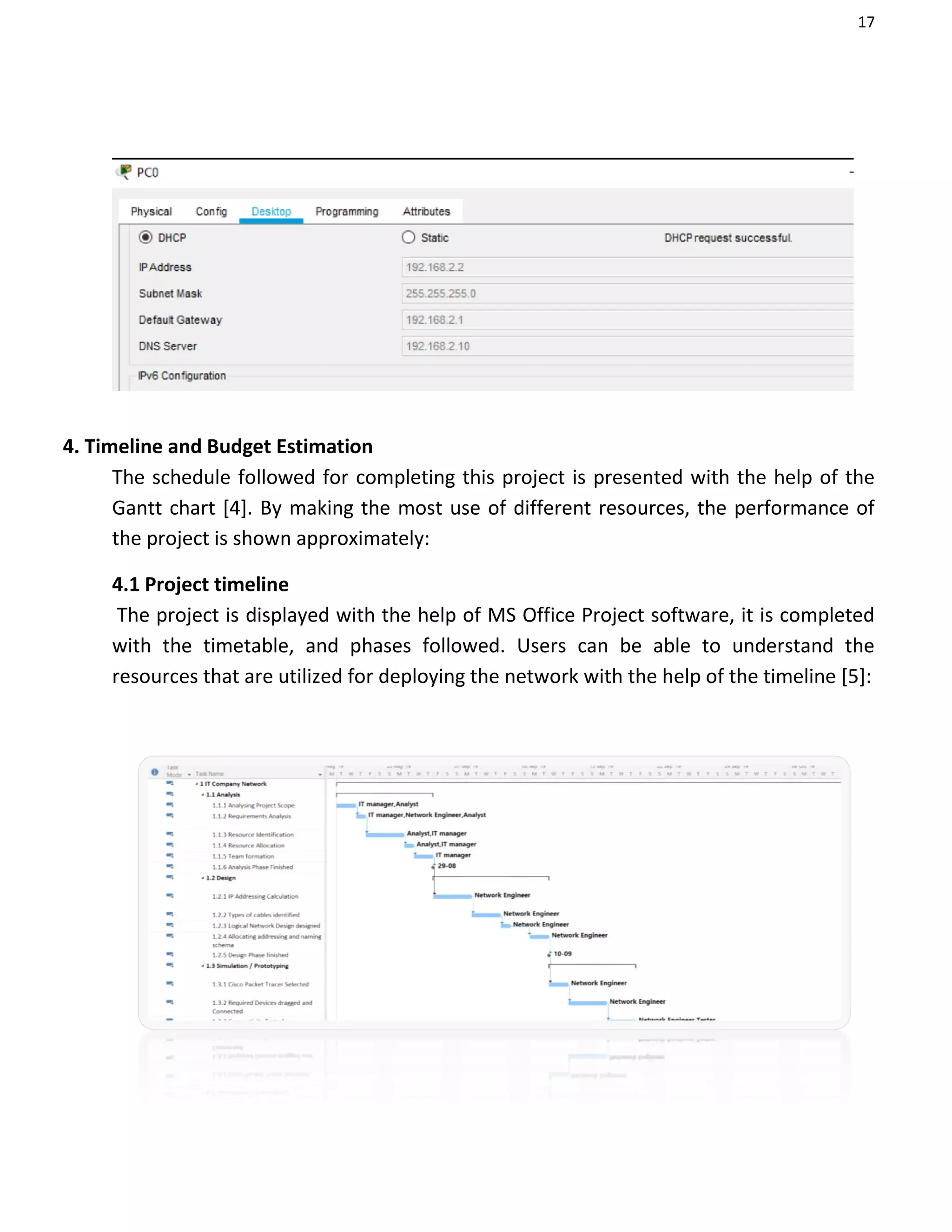 17
4. Timeline and Budget Estimation
The schedule followed for completing this project is presented with the help of the
Gantt chart [4]. By making the most use of different resources, the performance of
the project is shown approximately:
4.1 Project timeline
The project is displayed with the help of MS Office Project software, it is completed
with the timetable, and phases followed. Users can be able to understand the
resources that are utilized for deploying the network with the help of the timeline [5]:
 