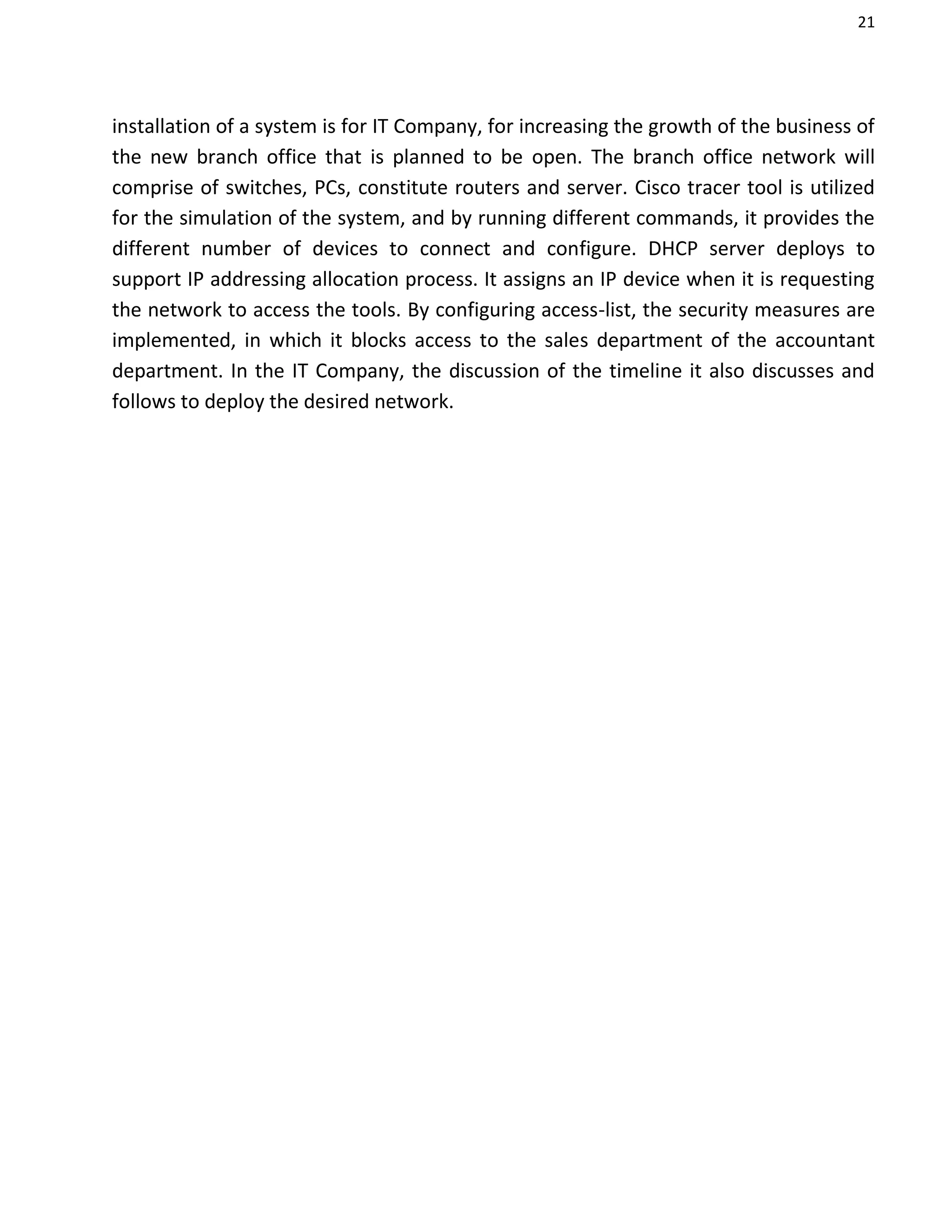 21
installation of a system is for IT Company, for increasing the growth of the business of
the new branch office that is planned to be open. The branch office network will
comprise of switches, PCs, constitute routers and server. Cisco tracer tool is utilized
for the simulation of the system, and by running different commands, it provides the
different number of devices to connect and configure. DHCP server deploys to
support IP addressing allocation process. It assigns an IP device when it is requesting
the network to access the tools. By configuring access-list, the security measures are
implemented, in which it blocks access to the sales department of the accountant
department. In the IT Company, the discussion of the timeline it also discusses and
follows to deploy the desired network.
 