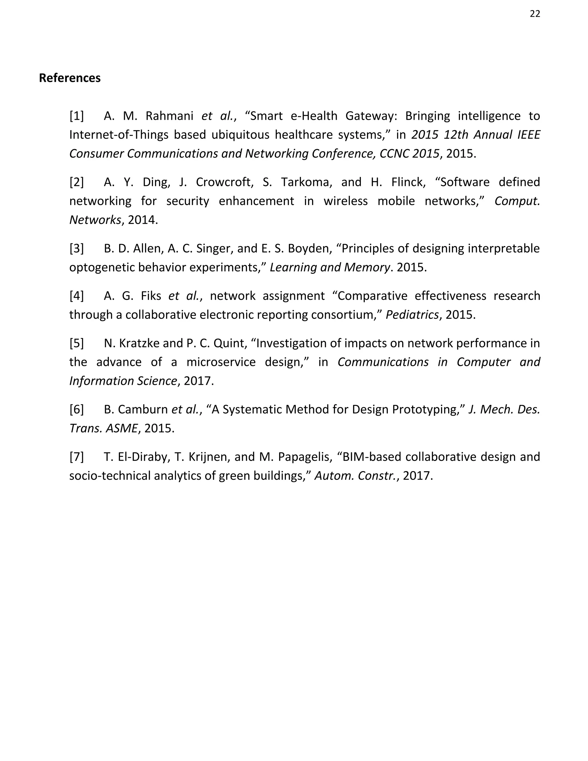 22
References
[1] A. M. Rahmani et al., “Smart e-Health Gateway: Bringing intelligence to
Internet-of-Things based ubiquitous healthcare systems,” in 2015 12th Annual IEEE
Consumer Communications and Networking Conference, CCNC 2015, 2015.
[2] A. Y. Ding, J. Crowcroft, S. Tarkoma, and H. Flinck, “Software defined
networking for security enhancement in wireless mobile networks,” Comput.
Networks, 2014.
[3] B. D. Allen, A. C. Singer, and E. S. Boyden, “Principles of designing interpretable
optogenetic behavior experiments,” Learning and Memory. 2015.
[4] A. G. Fiks et al., network assignment “Comparative effectiveness research
through a collaborative electronic reporting consortium,” Pediatrics, 2015.
[5] N. Kratzke and P. C. Quint, “Investigation of impacts on network performance in
the advance of a microservice design,” in Communications in Computer and
Information Science, 2017.
[6] B. Camburn et al., “A Systematic Method for Design Prototyping,” J. Mech. Des.
Trans. ASME, 2015.
[7] T. El-Diraby, T. Krijnen, and M. Papagelis, “BIM-based collaborative design and
socio-technical analytics of green buildings,” Autom. Constr., 2017.
 