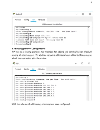 9
3.3 Routing protocol Configuration:
RIP that is a routing protocol has methods for adding the communication medium
among all other routers [2]. Multiple network addresses have added in this protocol,
which has connected with the router.
With the scheme of addressing, other routers have configured.
 