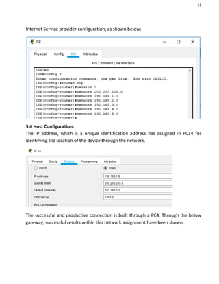11
Internet Service provider configuration, as shown below:
3.4 Host Configuration:
The IP address, which is a unique identification address has assigned in PC14 for
identifying the location of the device through the network.
The successful and productive connection is built through a PC4. Through the below
gateway, successful results within this network assignment have been shown:
 