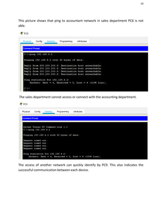 14
This picture shows that ping to accountant network in sales department PC6 is not
able.
The sales department cannot access or connect with the accounting department.
The access of another network can quickly identify by PC9. This also indicates the
successful communication between each device.
 