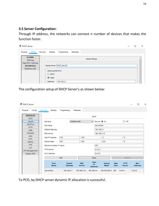 16
3.5 Server Configuration:
Through IP address, the networks can connect n number of devices that makes the
function faster.
The configuration setup of DHCP Server's as shown below:
To PCO, by DHCP server dynamic IP allocation is successful.
 